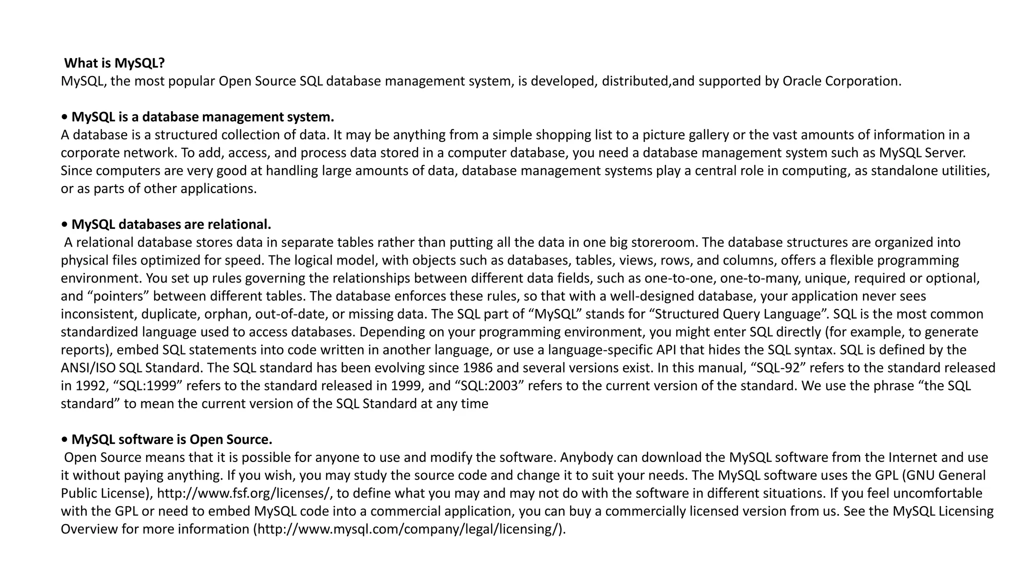 What is MySQL? 
MySQL, the most popular Open Source SQL database management system, is developed, distributed,andsupported by Oracle Corporation. 
• MySQL is a database management system. 
A database is a structured collection of data. It may be anything from a simple shopping list to a picture gallery or the vast amounts of information in a corporate network. To add, access, and process data stored in a computer database, you need a database management system suchasMySQL Server. Since computers are very good at handling large amounts of data, database management systems play a central role in computing, as standalone utilities, or as parts of other applications. 
• MySQL databases are relational. 
A relational database stores data in separate tables rather than putting all the data in one big storeroom. The database structures are organized into physical files optimized for speed. The logical model, with objects such as databases, tables, views, rows, and columns, offers a flexible programming environment. You set up rules governing the relationships between different data fields, such as one-to-one, one-to-many, unique, required or optional, and “pointers” between different tables. The database enforces these rules, so that with a well-designed database, your application never sees inconsistent, duplicate, orphan, out-of-date, or missing data. The SQL part of “MySQL” stands for “Structured Query Language”. SQL is the most common standardized language used to access databases. Depending on your programming environment, you might enter SQL directly (for example, to generate reports), embed SQL statements into code written in another language, or use a language-specific API that hides the SQL syntax. SQL is defined by the ANSI/ISO SQL Standard. The SQL standard has been evolving since 1986 and several versions exist. In this manual, “SQL-92” refersto the standard released in 1992, “SQL:1999” refers to the standard released in 1999, and “SQL:2003” refers to the current version of the standard. Weuse the phrase “the SQL standard” to mean the current version of the SQL Standard at any time 
• MySQL software is Open Source. 
Open Source means that it is possible for anyone to use and modify the software. Anybody can download the MySQL software fromthe Internet and use it without paying anything. If you wish, you may study the source code and change it to suit your needs. The MySQL software usesthe GPL (GNU General Public License), http://www.fsf.org/licenses/, to define what you may and may not do with the software in different situations. If you feel uncomfortable with the GPL or need to embed MySQL code into a commercial application, you can buy a commercially licensed version from us. Seethe MySQL Licensing Overview for more information (http://www.mysql.com/company/legal/licensing/).  
