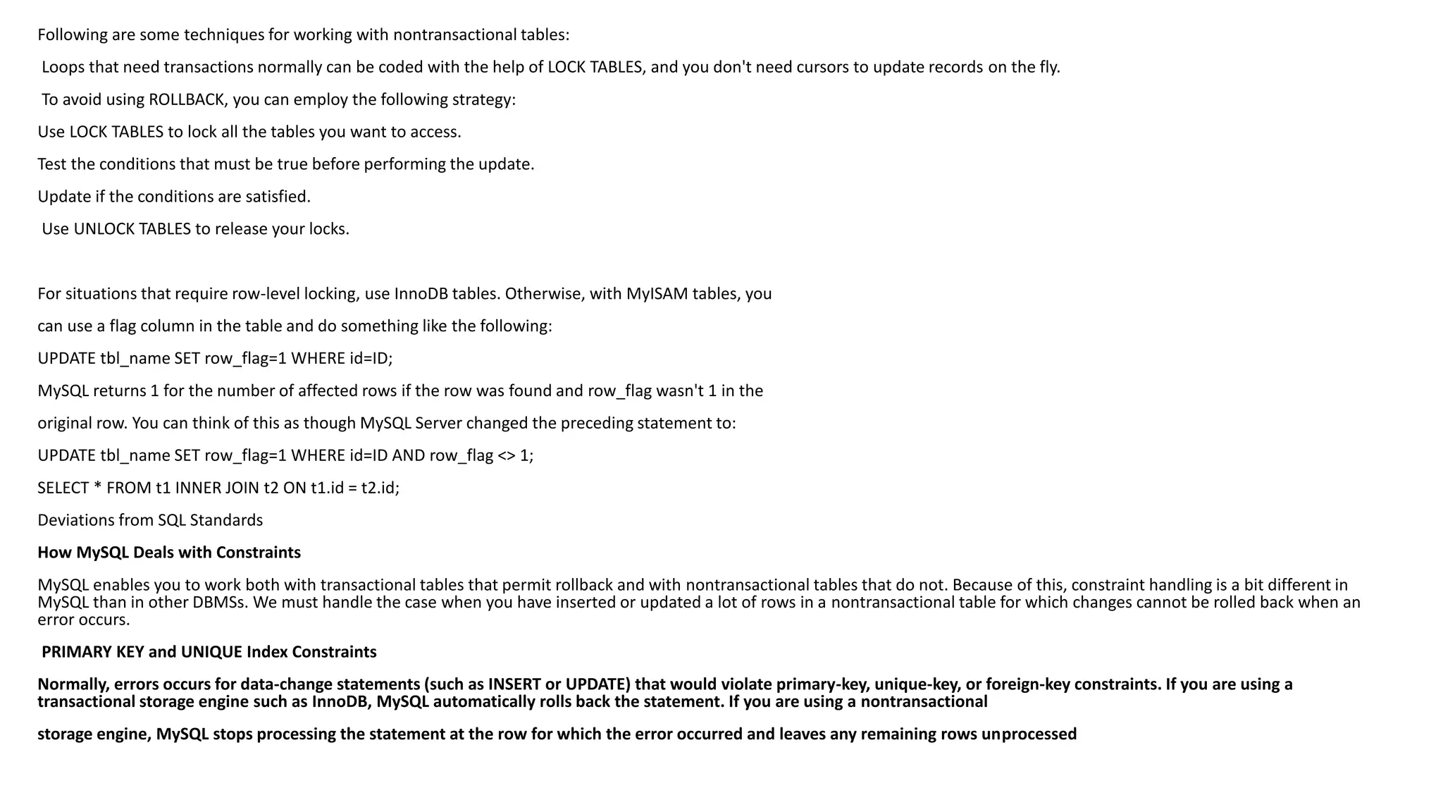 Following are some techniques for working with nontransactionaltables: 
Loops that need transactions normally can be coded with the help of LOCK TABLES, and you don't need cursors to update recordson the fly. 
To avoid using ROLLBACK, you can employ the following strategy: 
Use LOCK TABLES to lock all the tables you want to access. 
Test the conditions that must be true before performing the update. 
Update if the conditions are satisfied. 
Use UNLOCK TABLES to release your locks. 
For situations that require row-level locking, use InnoDBtables. Otherwise, with MyISAMtables, you 
can use a flag column in the table and do something like the following: 
UPDATE tbl_nameSET row_flag=1 WHERE id=ID; 
MySQL returns 1 for the number of affected rows if the row was found and row_flagwasn't 1 in the 
original row. You can think of this as though MySQL Server changed the preceding statement to: 
UPDATE tbl_nameSET row_flag=1 WHERE id=ID AND row_flag<> 1; 
SELECT * FROM t1 INNER JOIN t2 ON t1.id = t2.id; 
Deviations from SQL Standards 
How MySQL Deals with Constraints 
MySQL enables you to work both with transactional tables that permit rollback and with nontransactionaltables that do not. Because of this, constraint handling is a bit different in MySQL than in other DBMSs. We must handle the case when you have inserted or updated a lot of rows in a nontransactionaltable for which changes cannot be rolled back when an error occurs. 
PRIMARY KEY and UNIQUE Index Constraints 
Normally, errors occurs for data-change statements (such as INSERT or UPDATE) that would violate primary-key, unique-key, or foreign-key constraints. If you are using a transactional storage engine such as InnoDB, MySQL automatically rolls back the statement. If you are using a nontransactional 
storage engine, MySQL stops processing the statement at the row for which the error occurred and leaves any remaining rows unprocessed  