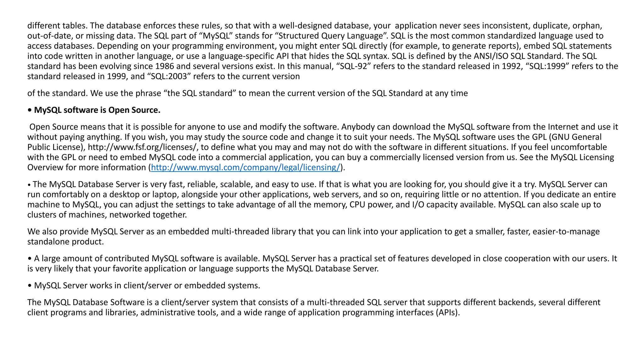 different tables. The database enforces these rules, so that with a well-designed database, your application never sees inconsistent, duplicate, orphan, out-of-date, or missing data. The SQL part of “MySQL” stands for “Structured Query Language”. SQL is the most common standardized language used to access databases. Depending on your programming environment, you might enter SQL directly (for example, to generate reports),embed SQL statements into code written in another language, or use a language-specific API that hides the SQL syntax. SQL is defined by the ANSI/ISO SQL Standard. The SQL standard has been evolving since 1986 and several versions exist. In this manual, “SQL-92” refers to the standard released in 1992, “SQL:1999” refers to the standard released in 1999, and “SQL:2003” refers to the current version 
of the standard. We use the phrase “the SQL standard” to mean the current version of the SQL Standard at any time 
• MySQL software is Open Source. 
Open Source means that it is possible for anyone to use and modify the software. Anybody can download the MySQL software fromthe Internet and use it without paying anything. If you wish, you may study the source code and change it to suit your needs. The MySQL software usesthe GPL (GNU General Public License), http://www.fsf.org/licenses/, to define what you may and may not do with the software in different situations. If you feel uncomfortable with the GPL or need to embed MySQL code into a commercial application, you can buy a commercially licensed version from us. Seethe MySQL Licensing Overview for more information (http://www.mysql.com/company/legal/licensing/). 
• The MySQL Database Server is very fast, reliable, scalable, and easy to use. If that is what you are looking for, you should give it a try. MySQL Server can run comfortably on a desktop or laptop, alongside your other applications, web servers, and so on, requiring little or no attention. If you dedicate an entire machine to MySQL, you can adjust the settings to take advantage of all the memory, CPU power, and I/O capacity available. MySQL can also scale up to clusters of machines, networked together. 
We also provide MySQL Server as an embedded multi-threaded library that you can link into your application to get a smaller, faster, easier-to-manage standalone product. 
• A large amount of contributed MySQL software is available. MySQL Server has a practical set of features developed in close cooperation with our users. It is very likely that your favorite application or language supports the MySQL Database Server. 
• MySQL Server works in client/server or embedded systems. 
The MySQL Database Software is a client/server system that consists of a multi-threaded SQL server that supports different backends, several different client programs and libraries, administrative tools, and a wide range of application programming interfaces (APIs).  