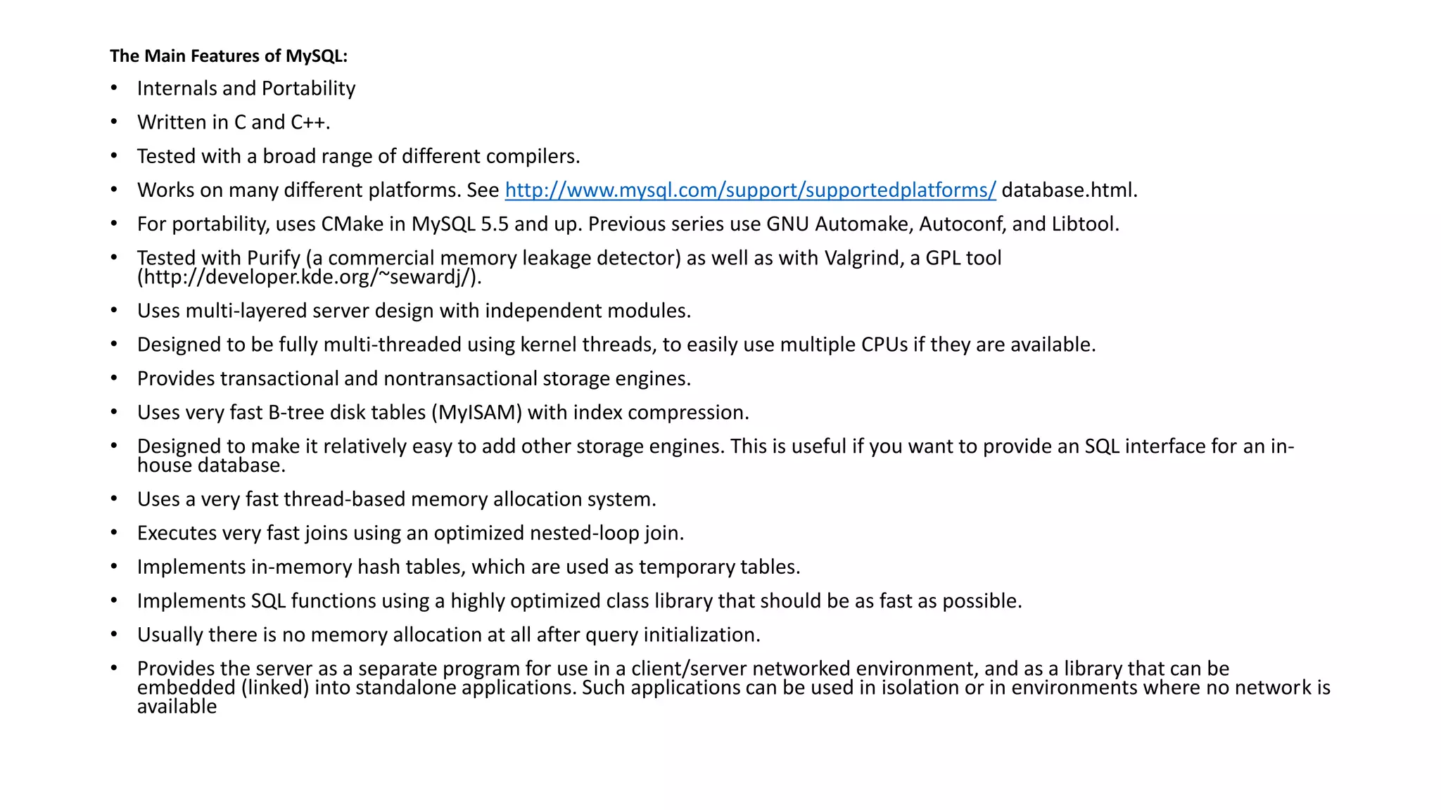 The Main Features of MySQL: 
•Internals and Portability 
•Written in C and C++. 
•Tested with a broad range of different compilers. 
•Works on many different platforms. See http://www.mysql.com/support/supportedplatforms/database.html. 
•For portability, uses CMakein MySQL 5.5 and up. Previous series use GNU Automake, Autoconf, and Libtool. 
•Tested with Purify (a commercial memory leakage detector) as well as with Valgrind, a GPL tool (http://developer.kde.org/~sewardj/). 
•Uses multi-layered server design with independent modules. 
•Designed to be fully multi-threaded using kernel threads, to easily use multiple CPUs if they are available. 
•Provides transactional and nontransactionalstorage engines. 
•Uses very fast B-tree disk tables (MyISAM) with index compression. 
•Designed to make it relatively easy to add other storage engines. This is useful if you want to provide an SQL interface for an in- house database. 
•Uses a very fast thread-based memory allocation system. 
•Executes very fast joins using an optimized nested-loop join. 
•Implements in-memory hash tables, which are used as temporary tables. 
•Implements SQL functions using a highly optimized class library that should be as fast as possible. 
•Usually there is no memory allocation at all after query initialization. 
•Provides the server as a separate program for use in a client/server networked environment, and as a library that can be embedded (linked) into standalone applications. Such applications can be used in isolation or in environments where no network is available  