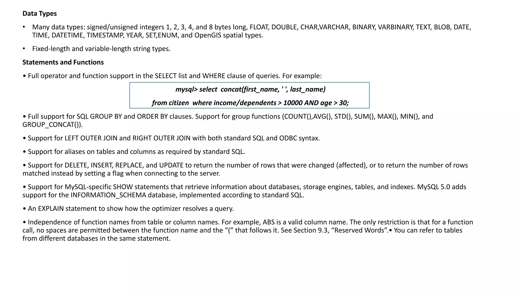 Data Types 
•Many data types: signed/unsigned integers 1, 2, 3, 4, and 8 bytes long, FLOAT, DOUBLE, CHAR,VARCHAR, BINARY, VARBINARY, TEXT,BLOB, DATE, TIME, DATETIME, TIMESTAMP, YEAR, SET,ENUM, and OpenGISspatial types. 
•Fixed-length and variable-length string types. 
Statements and Functions 
• Full operator and function support in the SELECT list and WHERE clause of queries. For example: 
mysql> select concat(first_name, ' ', last_name) 
from citizen where income/dependents > 10000 AND age > 30; 
• Full support for SQL GROUP BY and ORDER BY clauses. Support for group functions (COUNT(),AVG(), STD(), SUM(), MAX(), MIN(),and GROUP_CONCAT()). 
• Support for LEFT OUTER JOIN and RIGHT OUTER JOIN with both standard SQL and ODBC syntax. 
• Support for aliases on tables and columns as required by standard SQL. 
• Support for DELETE, INSERT, REPLACE, and UPDATE to return the number of rows that were changed (affected), or to return thenumber of rows matched instead by setting a flag when connecting to the server. 
• Support for MySQL-specific SHOW statements that retrieve information about databases, storage engines, tables, and indexes. MySQL 5.0 adds support for the INFORMATION_SCHEMA database, implemented according to standard SQL. 
• An EXPLAIN statement to show how the optimizer resolves a query. 
• Independence of function names from table or column names. For example, ABS is a valid column name. The only restriction isthat for a function call, no spaces are permitted between the function name and the “(” that follows it. See Section 9.3, “Reserved Words”.• You canrefer to tables from different databases in the same statement.  
