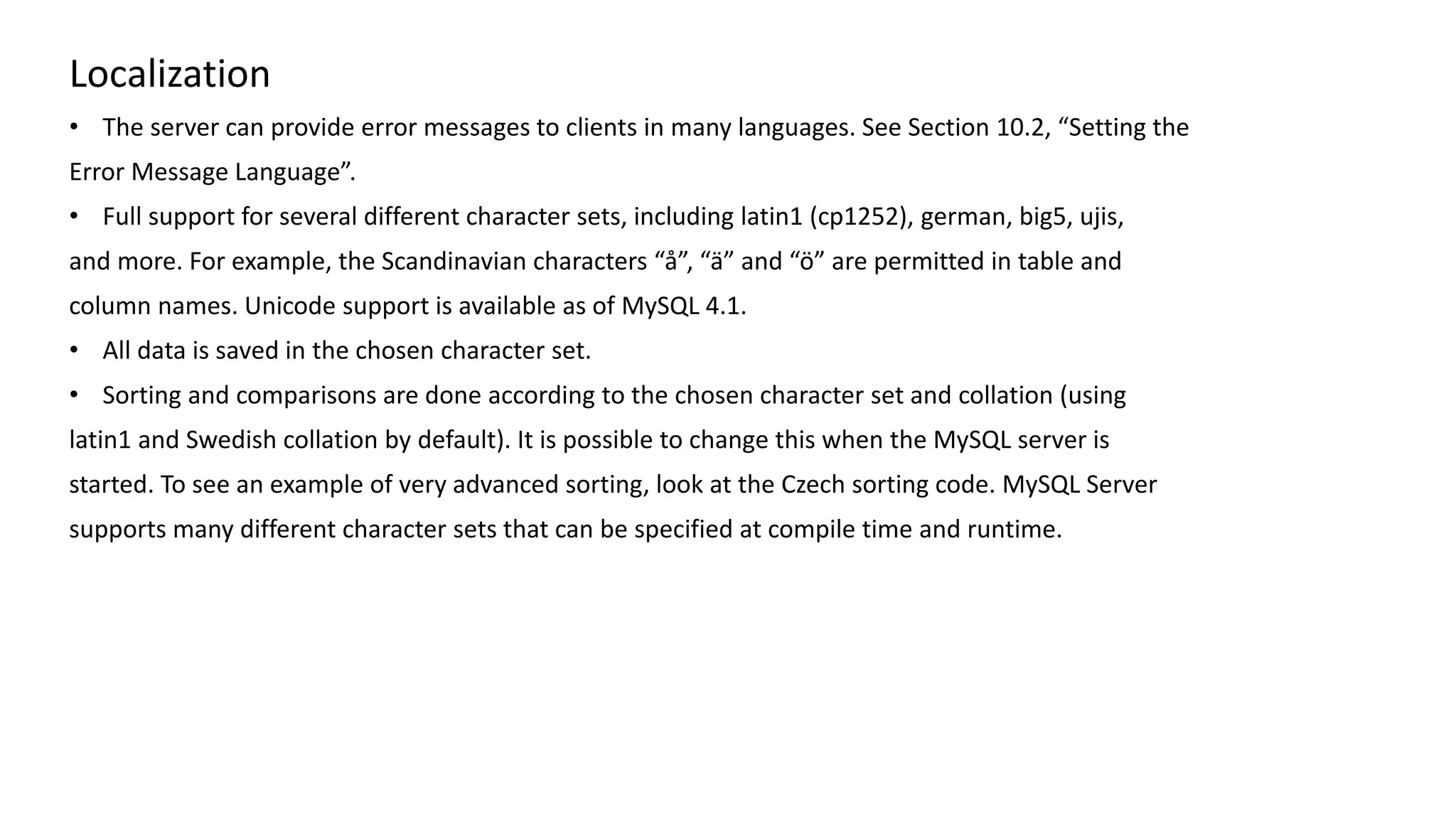 Localization 
•The server can provide error messages to clients in many languages. See Section 10.2, “Setting the 
Error Message Language”. 
•Full support for several different character sets, including latin1 (cp1252), german, big5, ujis, 
and more. For example, the Scandinavian characters “å”, “ä” and “ö” are permitted in table and 
column names. Unicode support is available as of MySQL 4.1. 
•All data is saved in the chosen character set. 
•Sorting and comparisons are done according to the chosen character set and collation (using 
latin1 and Swedish collation by default). It is possible to change this when the MySQL server is 
started. To see an example of very advanced sorting, look at the Czech sorting code. MySQL Server 
supports many different character sets that can be specified at compile time and runtime.  
