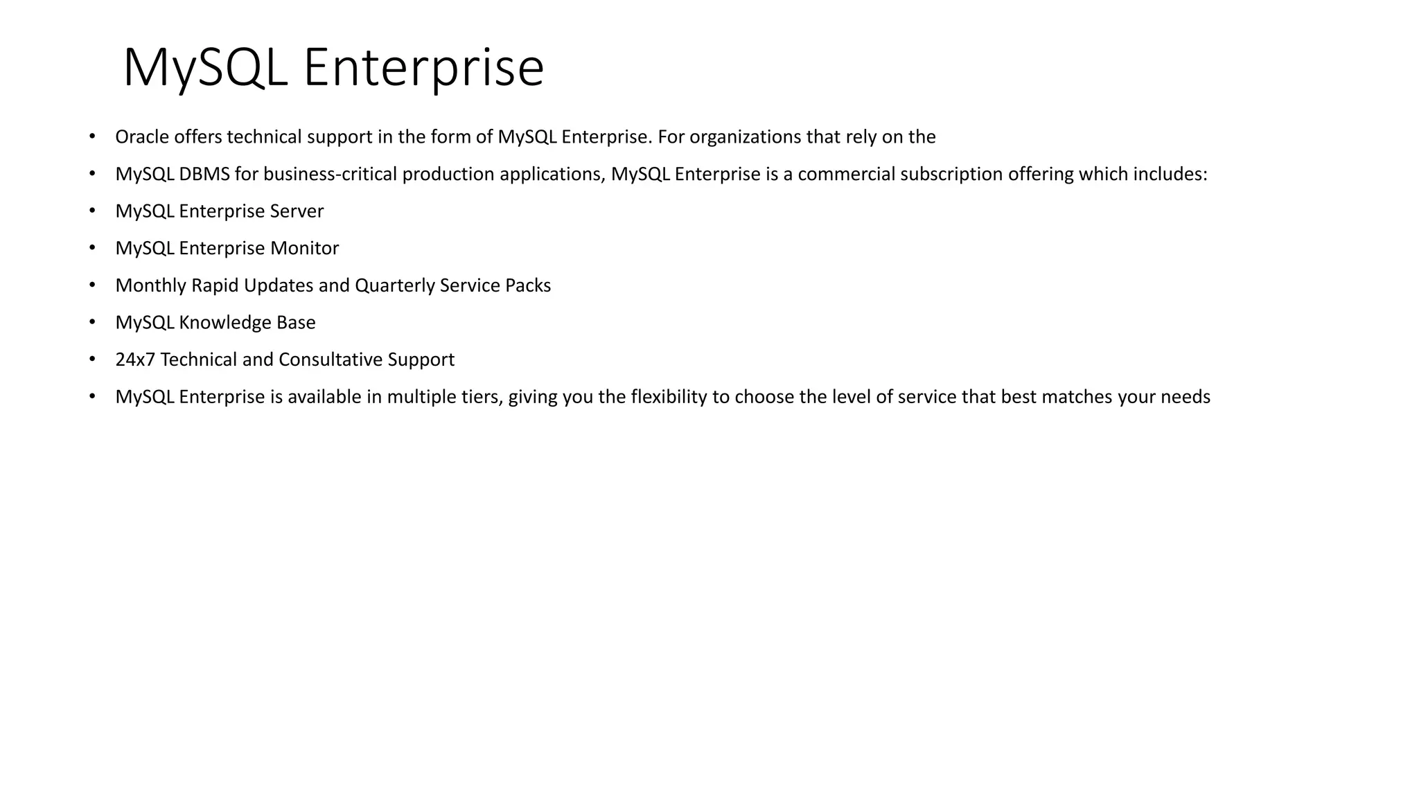 MySQL Enterprise 
•Oracle offers technical support in the form of MySQL Enterprise. For organizations that rely on the 
•MySQL DBMS for business-critical production applications, MySQL Enterprise is a commercial subscription offering which includes: 
•MySQL Enterprise Server 
•MySQL Enterprise Monitor 
•Monthly Rapid Updates and Quarterly Service Packs 
•MySQL Knowledge Base 
•24x7 Technical and Consultative Support 
•MySQL Enterprise is available in multiple tiers, giving you the flexibility to choose the level of service that best matches your needs  