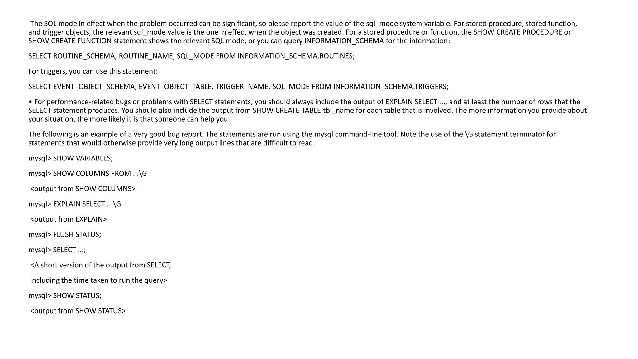 The SQL mode in effect when the problem occurred can be significant, so please report the value of the sql_modesystem variable. For stored procedure, stored function, and trigger objects, the relevant sql_modevalue is the one in effect when the object was created. For a stored procedure or function, the SHOW CREATE PROCEDURE or SHOW CREATE FUNCTION statement shows the relevant SQL mode, or you can query INFORMATION_SCHEMA for the information: 
SELECT ROUTINE_SCHEMA, ROUTINE_NAME, SQL_MODE FROM INFORMATION_SCHEMA.ROUTINES; 
For triggers, you can use this statement: 
SELECT EVENT_OBJECT_SCHEMA, EVENT_OBJECT_TABLE, TRIGGER_NAME, SQL_MODE FROM INFORMATION_SCHEMA.TRIGGERS; 
• For performance-related bugs or problems with SELECT statements, you should always include the output of EXPLAIN SELECT ..., and at least the number of rows that the SELECT statement produces. You should also include the output from SHOW CREATE TABLE tbl_namefor each table that is involved. The more information you provide about your situation, the more likely it is that someone can help you. 
The following is an example of a very good bug report. The statements are run using the mysqlcommand-line tool. Note the use of the G statement terminator for statements that would otherwise provide very long output lines that are difficult to read. 
mysql> SHOW VARIABLES; 
mysql> SHOW COLUMNS FROM ...G 
<output from SHOW COLUMNS> 
mysql> EXPLAIN SELECT ...G 
<output from EXPLAIN> 
mysql> FLUSH STATUS; 
mysql> SELECT ...; 
<A short version of the output from SELECT, 
including the time taken to run the query> 
mysql> SHOW STATUS; 
<output from SHOW STATUS>  