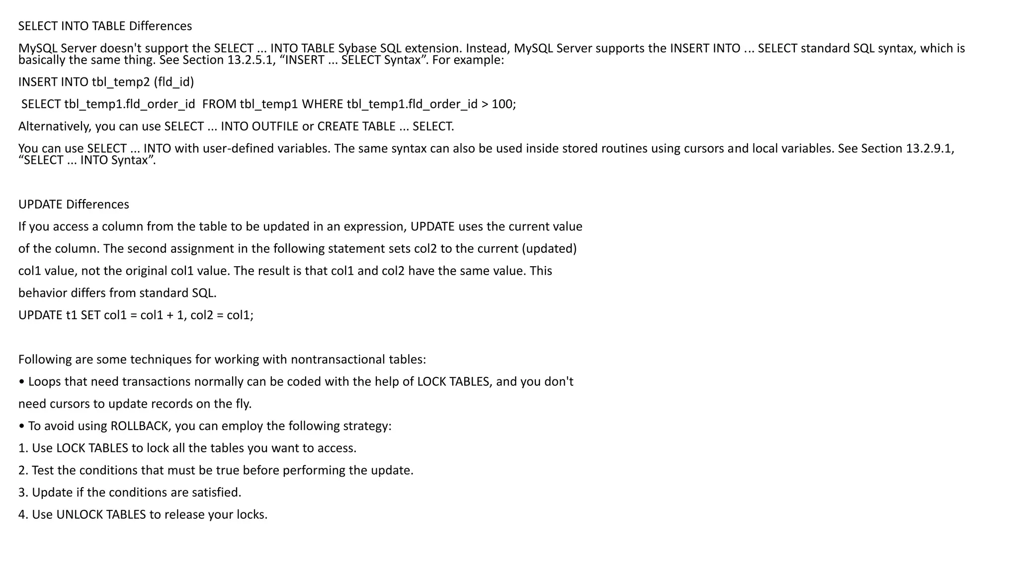 SELECT INTO TABLE Differences 
MySQL Server doesn't support the SELECT ... INTO TABLE Sybase SQL extension. Instead, MySQL Server supports the INSERT INTO ... SELECT standard SQL syntax, which is basically the same thing. See Section 13.2.5.1, “INSERT ... SELECT Syntax”. For example: 
INSERT INTO tbl_temp2 (fld_id) 
SELECT tbl_temp1.fld_order_id FROM tbl_temp1 WHERE tbl_temp1.fld_order_id > 100; 
Alternatively, you can use SELECT ... INTO OUTFILE or CREATE TABLE ... SELECT. 
You can use SELECT ... INTO with user-defined variables. The same syntax can also be used inside stored routines using cursors and local variables. See Section 13.2.9.1, “SELECT ... INTO Syntax”. 
UPDATE Differences 
If you access a column from the table to be updated in an expression, UPDATE uses the current value 
of the column. The second assignment in the following statement sets col2 to the current (updated) 
col1 value, not the original col1 value. The result is that col1 and col2 have the same value. This 
behavior differs from standard SQL. 
UPDATE t1 SET col1 = col1 + 1, col2 = col1; 
Following are some techniques for working with nontransactionaltables: 
• Loops that need transactions normally can be coded with the help of LOCK TABLES, and you don't 
need cursors to update records on the fly. 
• To avoid using ROLLBACK, you can employ the following strategy: 
1. Use LOCK TABLES to lock all the tables you want to access. 
2. Test the conditions that must be true before performing the update. 
3. Update if the conditions are satisfied. 
4. Use UNLOCK TABLES to release your locks.  