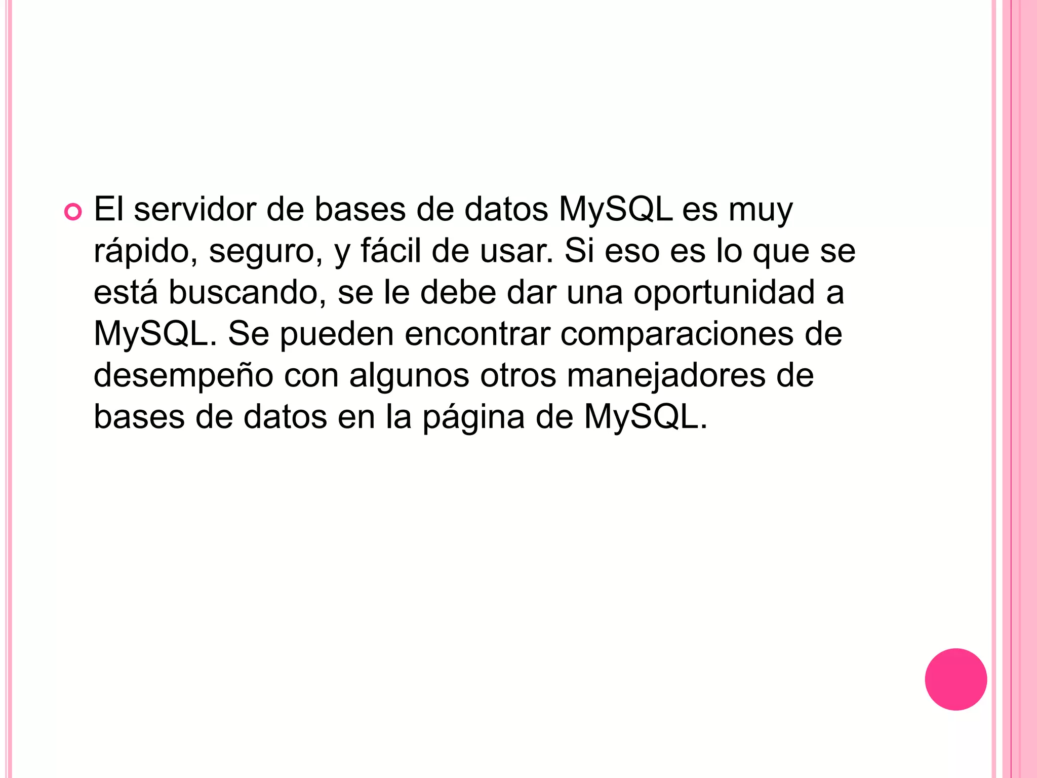  El servidor de bases de datos MySQL es muy
rápido, seguro, y fácil de usar. Si eso es lo que se
está buscando, se le debe dar una oportunidad a
MySQL. Se pueden encontrar comparaciones de
desempeño con algunos otros manejadores de
bases de datos en la página de MySQL.
 