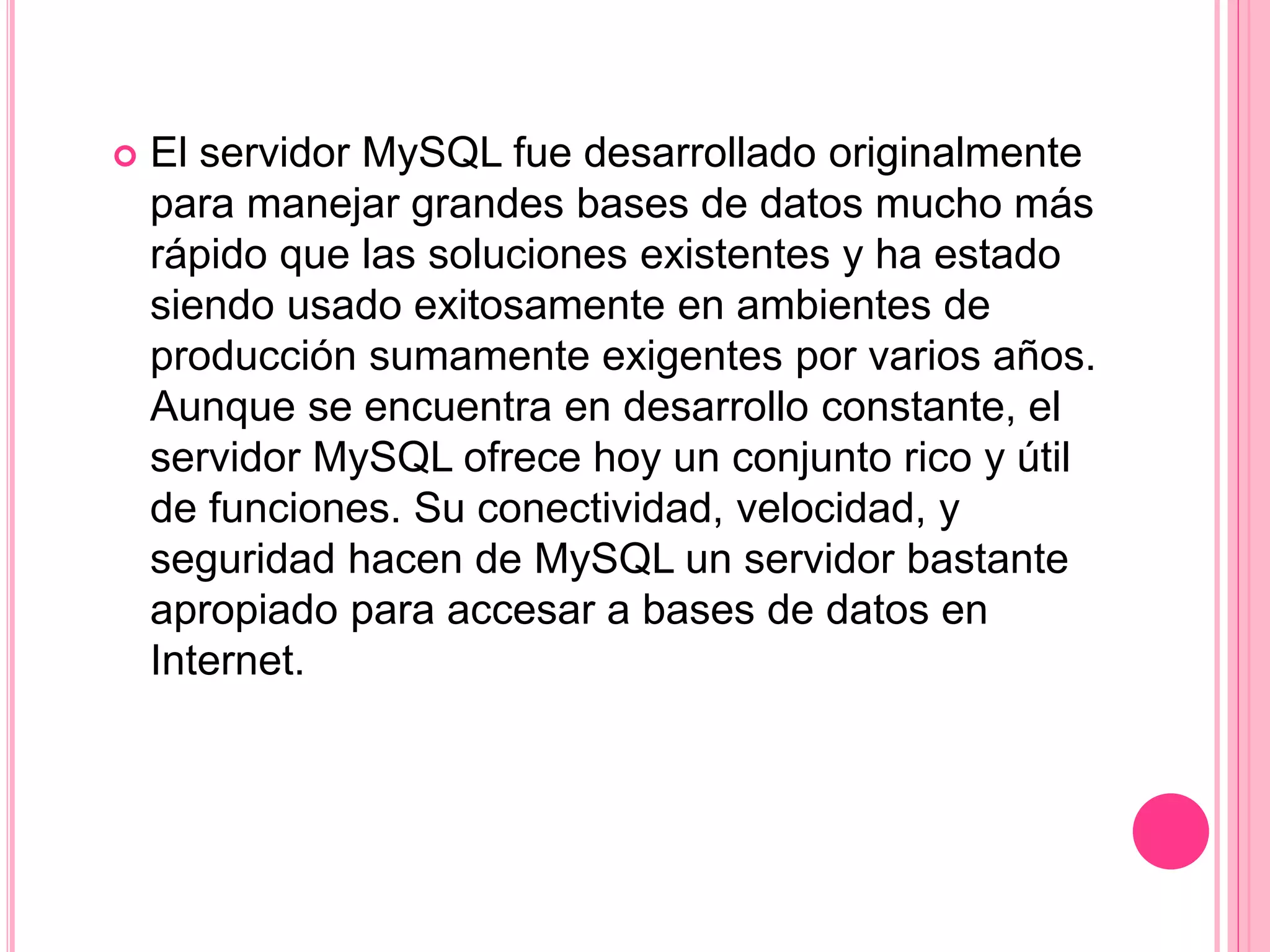  El servidor MySQL fue desarrollado originalmente
para manejar grandes bases de datos mucho más
rápido que las soluciones existentes y ha estado
siendo usado exitosamente en ambientes de
producción sumamente exigentes por varios años.
Aunque se encuentra en desarrollo constante, el
servidor MySQL ofrece hoy un conjunto rico y útil
de funciones. Su conectividad, velocidad, y
seguridad hacen de MySQL un servidor bastante
apropiado para accesar a bases de datos en
Internet.
 