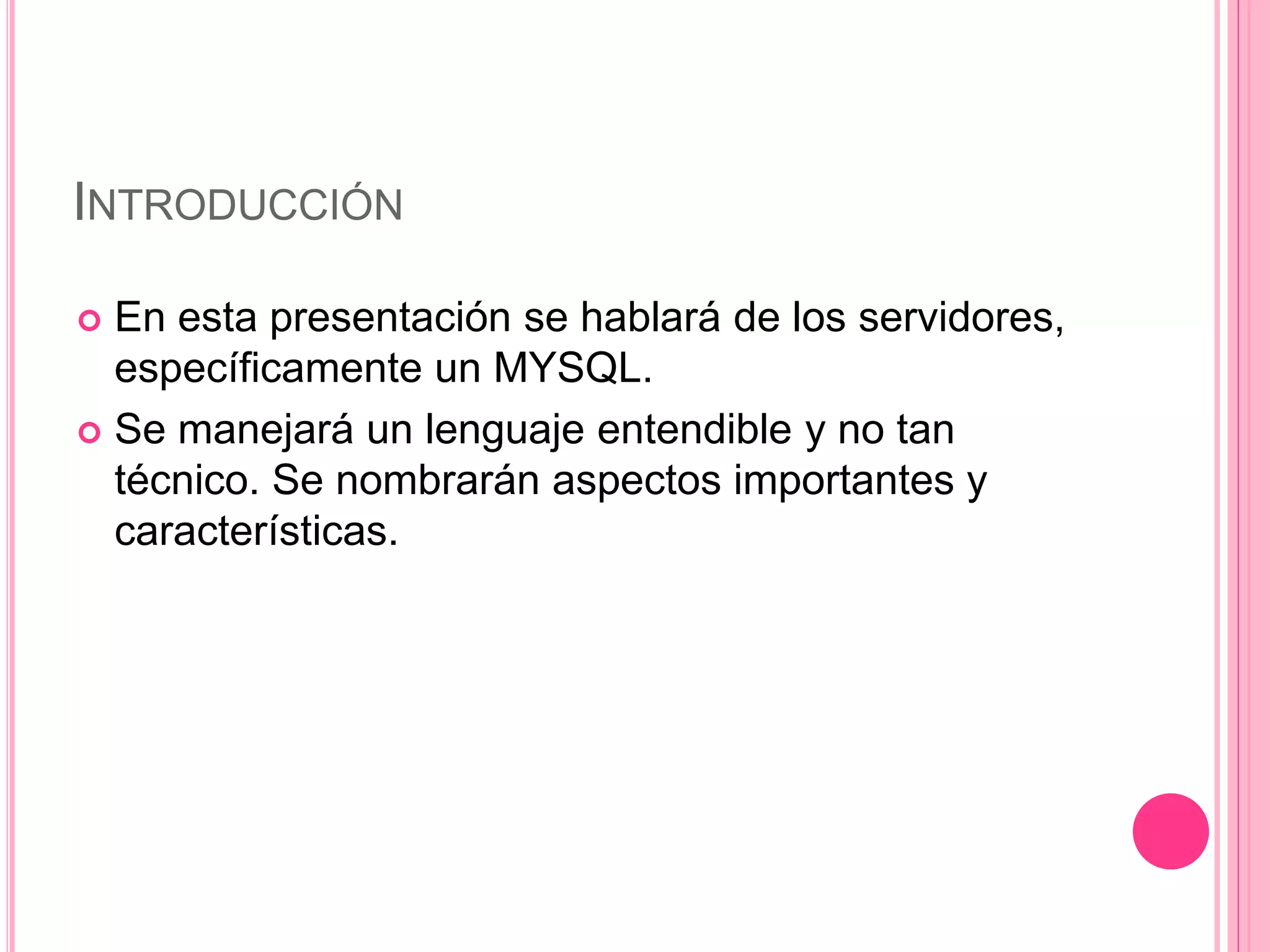 INTRODUCCIÓN
 En esta presentación se hablará de los servidores,
específicamente un MYSQL.
 Se manejará un lenguaje entendible y no tan
técnico. Se nombrarán aspectos importantes y
características.
 