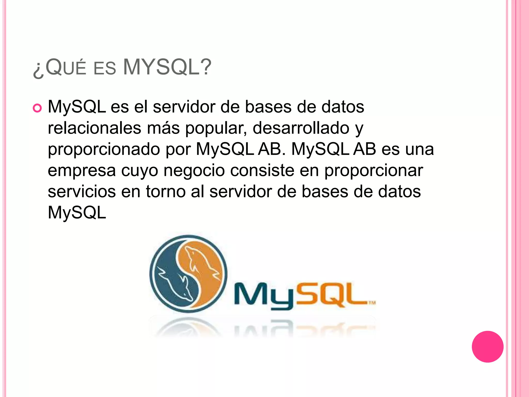 ¿QUÉ ES MYSQL?
 MySQL es el servidor de bases de datos
relacionales más popular, desarrollado y
proporcionado por MySQL AB. MySQL AB es una
empresa cuyo negocio consiste en proporcionar
servicios en torno al servidor de bases de datos
MySQL
 