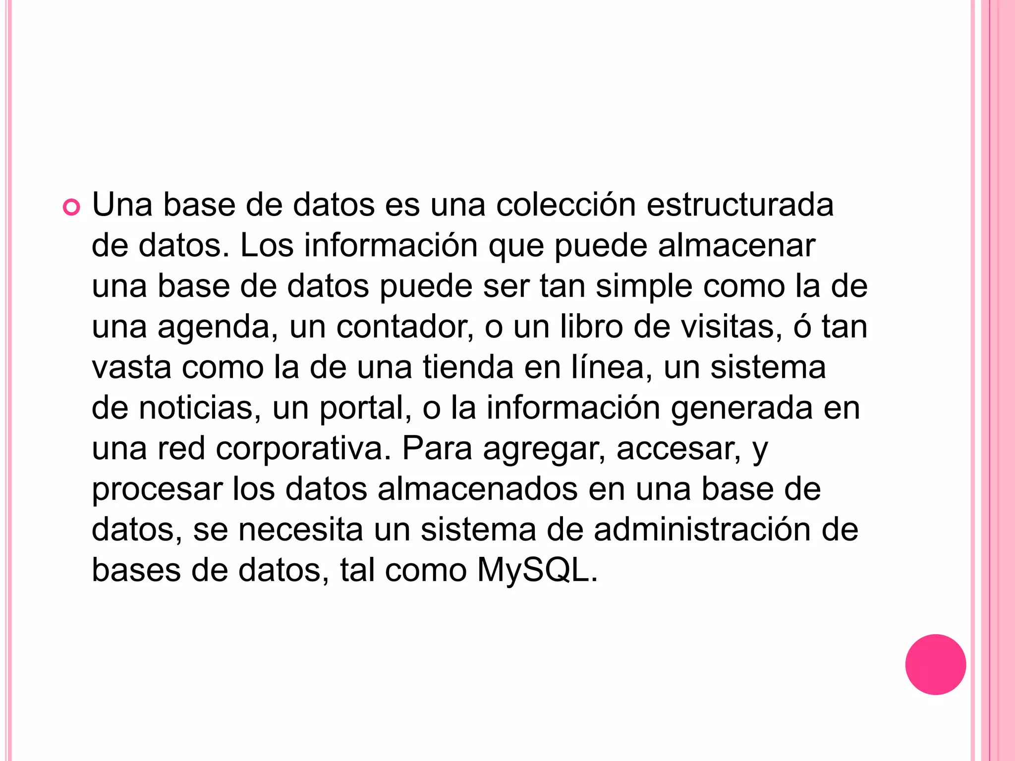  Una base de datos es una colección estructurada
de datos. Los información que puede almacenar
una base de datos puede ser tan simple como la de
una agenda, un contador, o un libro de visitas, ó tan
vasta como la de una tienda en línea, un sistema
de noticias, un portal, o la información generada en
una red corporativa. Para agregar, accesar, y
procesar los datos almacenados en una base de
datos, se necesita un sistema de administración de
bases de datos, tal como MySQL.
 