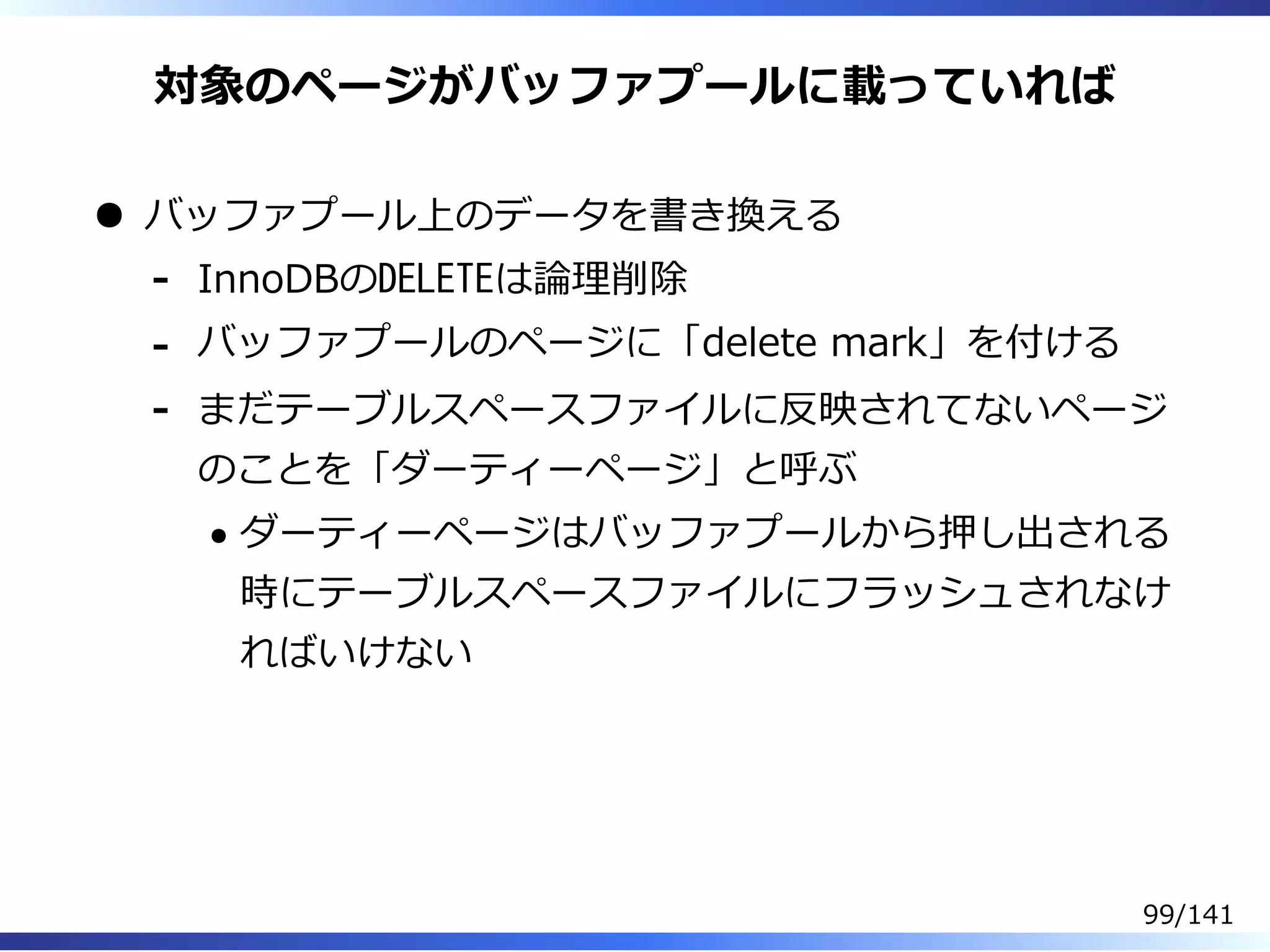 対象のページがバッファプールに載っていれば
バッファプール上のデータを書き換える
InnoDBのDELETEは論理削除-
バッファプールのページに「delete mark」を付ける-
まだテーブルスペースファイルに反映されてないページ
のことを「ダーティーページ」と呼ぶ
ダーティーページはバッファプールから押し出される
時にテーブルスペースファイルにフラッシュされなけ
ればいけない
-
99/141
 