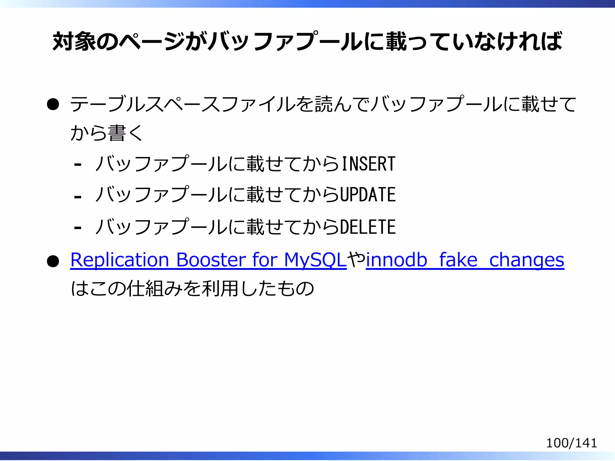 対象のページがバッファプールに載っていなければ
テーブルスペースファイルを読んでバッファプールに載せて
から書く
バッファプールに載せてからINSERT-
バッファプールに載せてからUPDATE-
バッファプールに載せてからDELETE-
Replication Booster for MySQLやinnodb̲fake̲changes
はこの仕組みを利⽤したもの
100/141
 