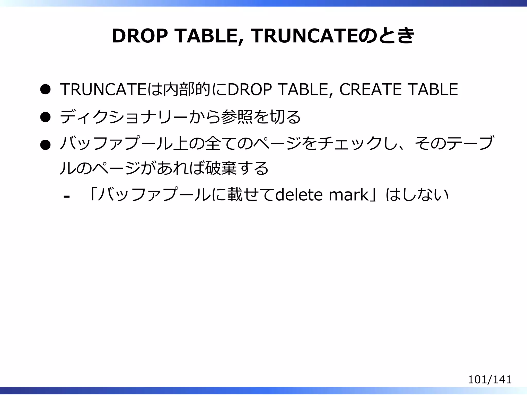 DROP TABLE, TRUNCATEのとき
TRUNCATEは内部的にDROP TABLE, CREATE TABLE
ディクショナリーから参照を切る
バッファプール上の全てのページをチェックし、そのテーブ
ルのページがあれば破棄する
「バッファプールに載せてdelete mark」はしない-
101/141
 