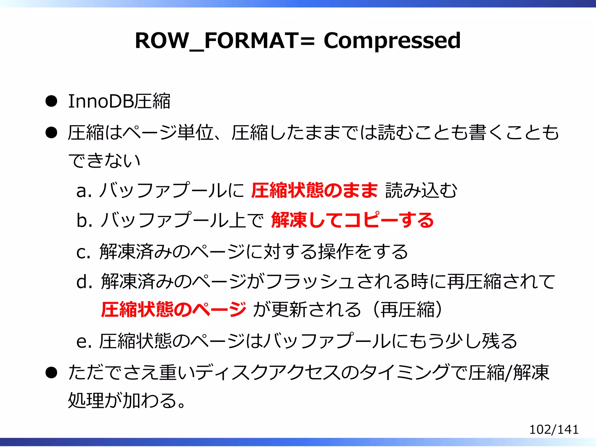 ROW̲FORMAT= Compressed
InnoDB圧縮
圧縮はページ単位、圧縮したままでは読むことも書くことも
できない
バッファプールに 圧縮状態のまま 読み込むa.
バッファプール上で 解凍してコピーするb.
解凍済みのページに対する操作をするc.
解凍済みのページがフラッシュされる時に再圧縮されて
圧縮状態のページ が更新される（再圧縮）
d.
圧縮状態のページはバッファプールにもう少し残るe.
ただでさえ重いディスクアクセスのタイミングで圧縮/解凍
処理が加わる。
102/141
 
