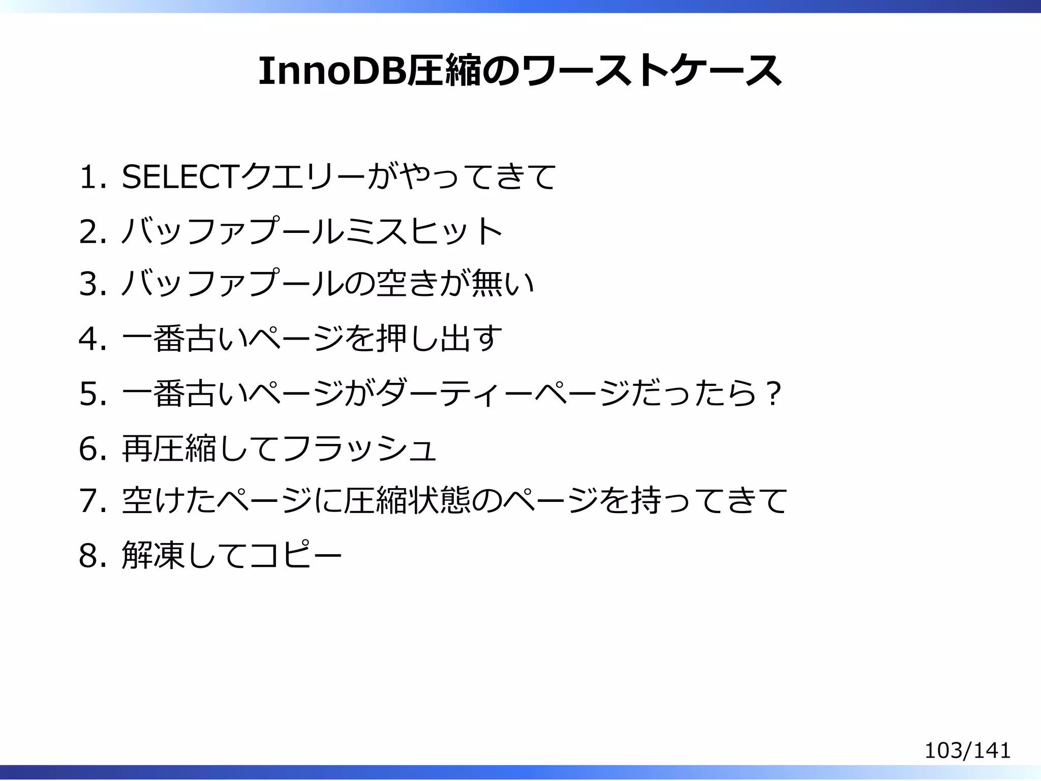 InnoDB圧縮のワーストケース
SELECTクエリーがやってきて1.
バッファプールミスヒット2.
バッファプールの空きが無い3.
⼀番古いページを押し出す4.
⼀番古いページがダーティーページだったら︖5.
再圧縮してフラッシュ6.
空けたページに圧縮状態のページを持ってきて7.
解凍してコピー8.
103/141
 