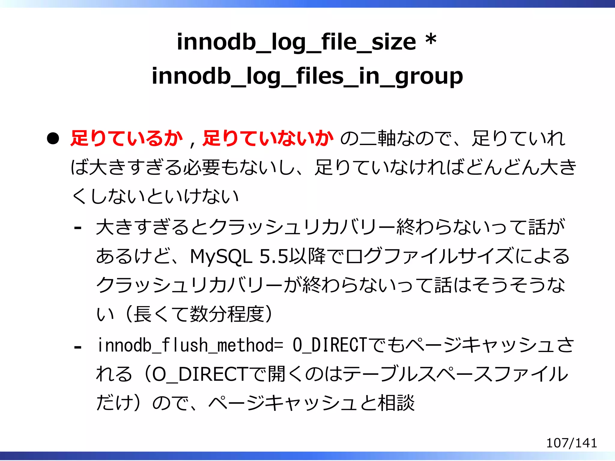 innodb̲log̲file̲size *
innodb̲log̲files̲in̲group
⾜りているか , ⾜りていないか の⼆軸なので、⾜りていれ
ば⼤きすぎる必要もないし、⾜りていなければどんどん⼤き
くしないといけない
⼤きすぎるとクラッシュリカバリー終わらないって話が
あるけど、MySQL 5.5以降でログファイルサイズによる
クラッシュリカバリーが終わらないって話はそうそうな
い（⻑くて数分程度）
-
innodb_flush_method= O_DIRECTでもページキャッシュさ
れる（O̲DIRECTで開くのはテーブルスペースファイル
だけ）ので、ページキャッシュと相談
-
107/141
 