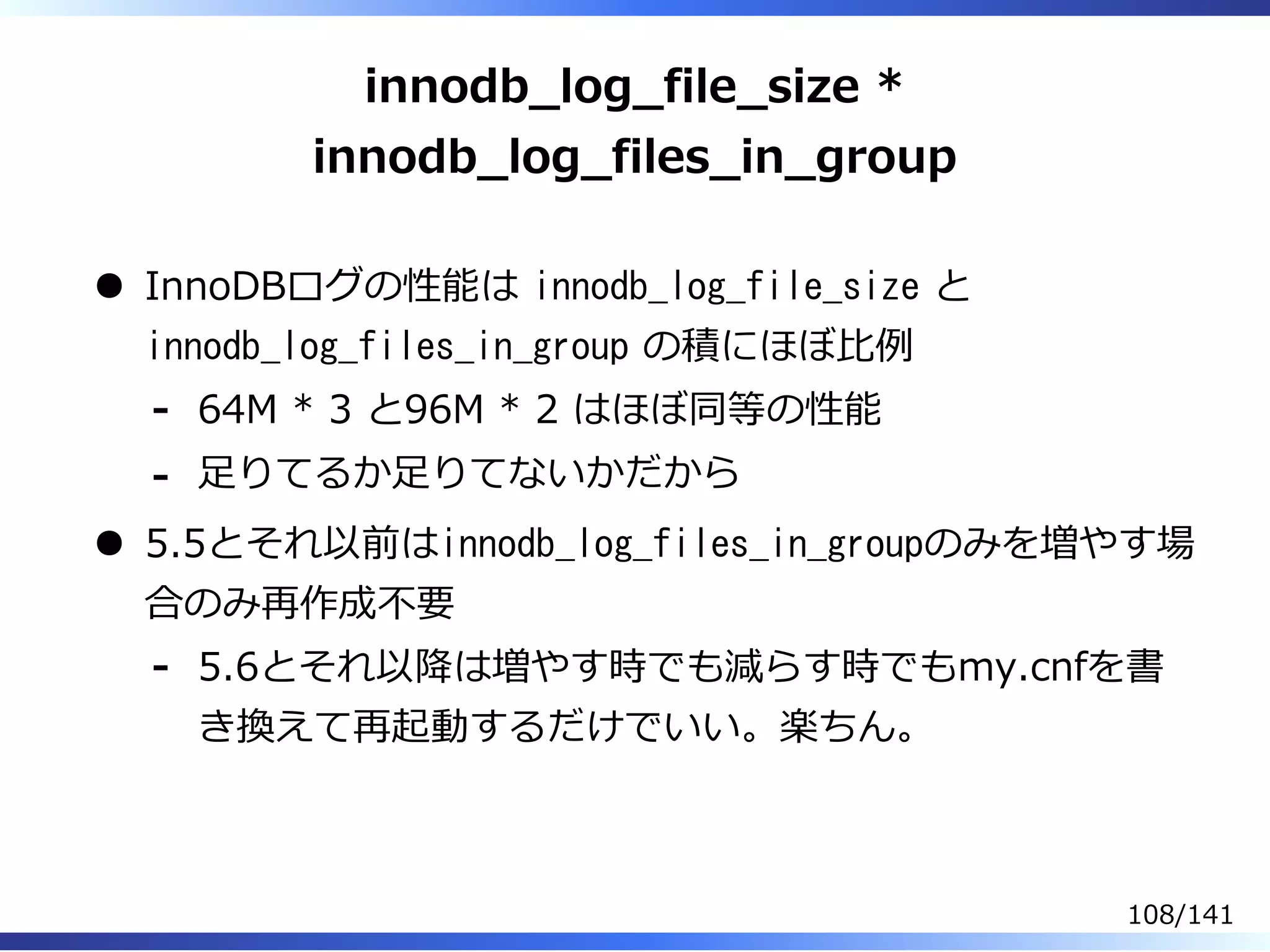 innodb̲log̲file̲size *
innodb̲log̲files̲in̲group
InnoDBログの性能は innodb_log_file_size と
innodb_log_files_in_group の積にほぼ⽐例
64M * 3 と96M * 2 はほぼ同等の性能-
⾜りてるか⾜りてないかだから-
5.5とそれ以前はinnodb_log_files_in_groupのみを増やす場
合のみ再作成不要
5.6とそれ以降は増やす時でも減らす時でもmy.cnfを書
き換えて再起動するだけでいい。楽ちん。
-
108/141
 