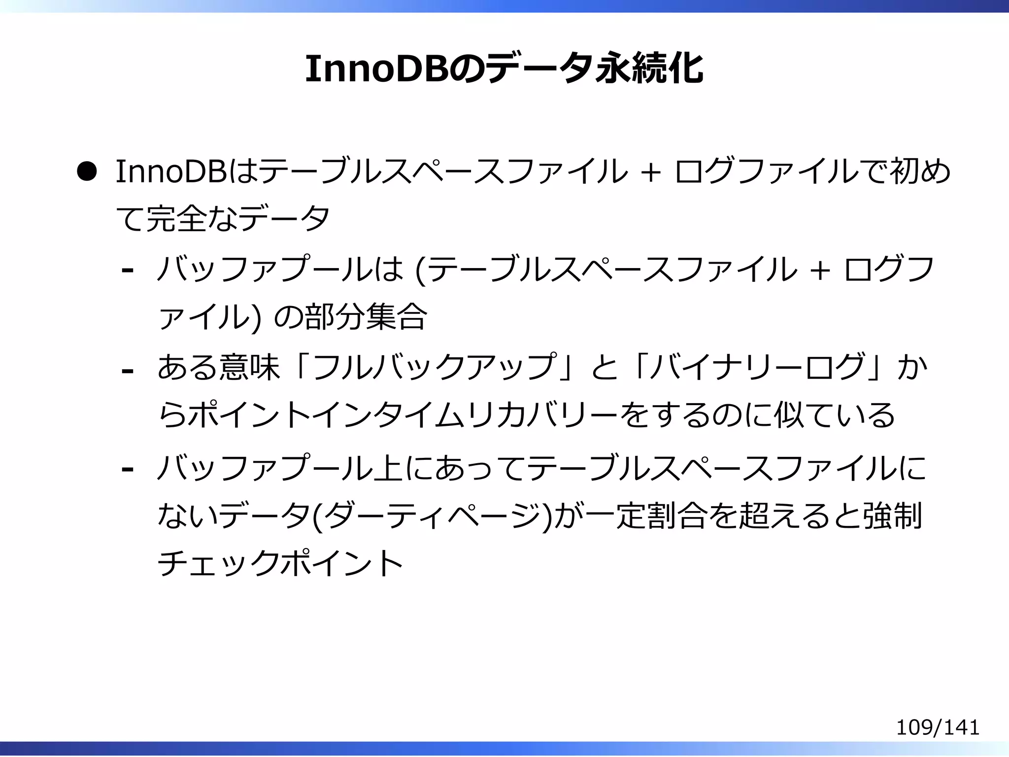 InnoDBのデータ永続化
InnoDBはテーブルスペースファイル + ログファイルで初め
て完全なデータ
バッファプールは (テーブルスペースファイル + ログフ
ァイル) の部分集合
-
ある意味「フルバックアップ」と「バイナリーログ」か
らポイントインタイムリカバリーをするのに似ている
-
バッファプール上にあってテーブルスペースファイルに
ないデータ(ダーティページ)が⼀定割合を超えると強制
チェックポイント
-
109/141
 
