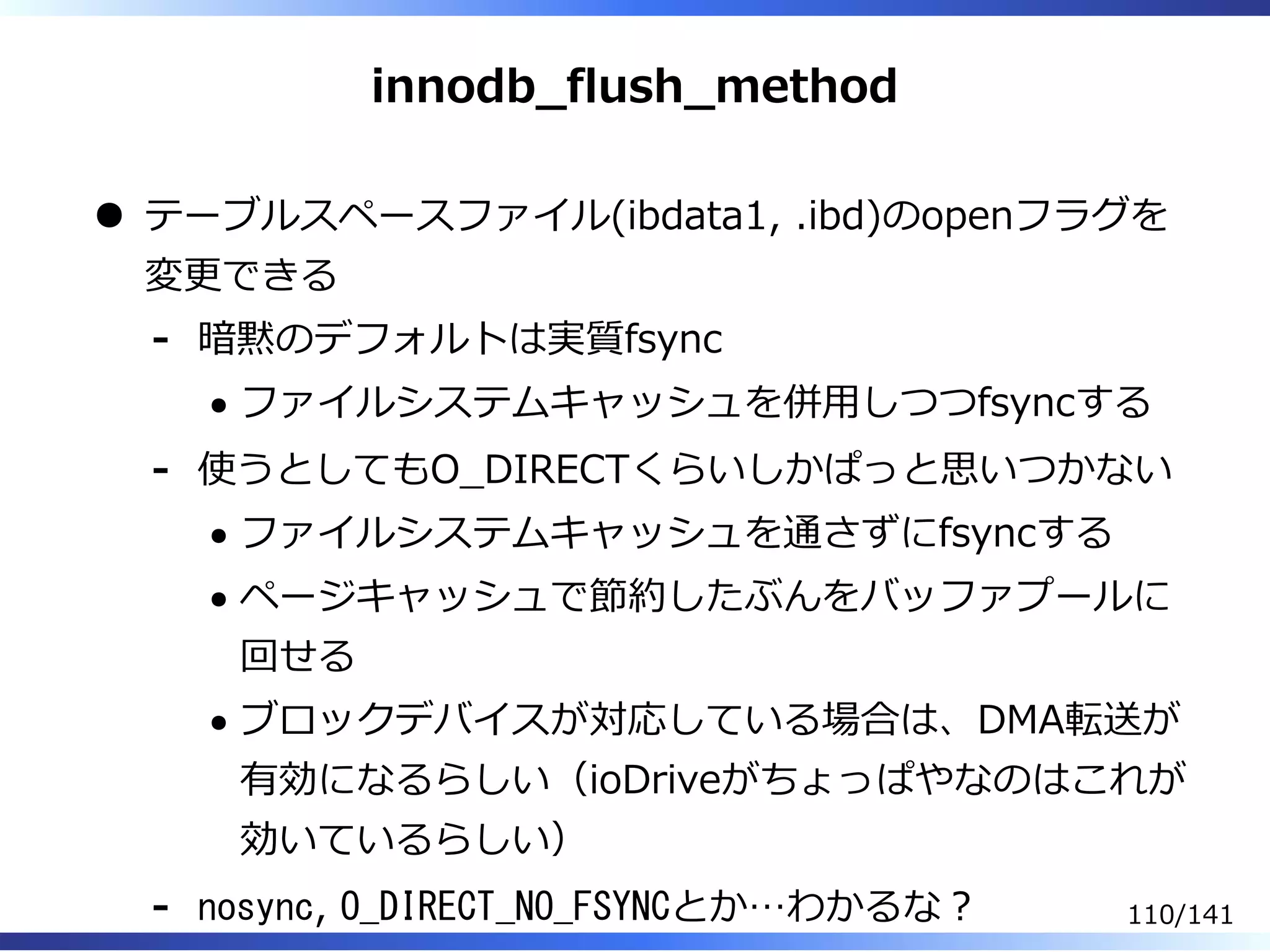 innodb̲flush̲method
テーブルスペースファイル(ibdata1, .ibd)のopenフラグを
変更できる
暗黙のデフォルトは実質fsync
ファイルシステムキャッシュを併⽤しつつfsyncする
-
使うとしてもO̲DIRECTくらいしかぱっと思いつかない
ファイルシステムキャッシュを通さずにfsyncする
ページキャッシュで節約したぶんをバッファプールに
回せる
ブロックデバイスが対応している場合は、DMA転送が
有効になるらしい（ioDriveがちょっぱやなのはこれが
効いているらしい）
-
nosync, O_DIRECT_NO_FSYNCとか…わかるな︖- 110/141
 