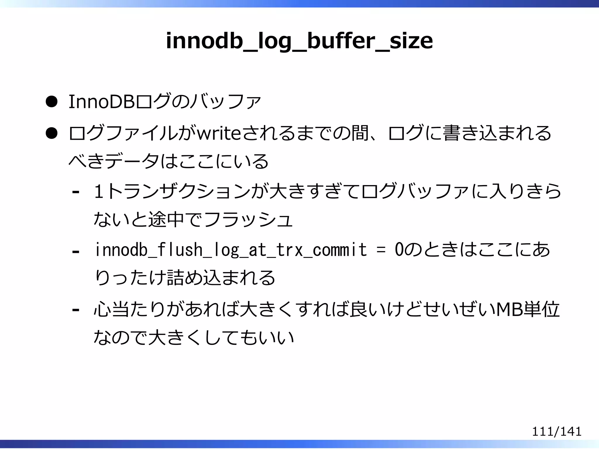 innodb̲log̲buffer̲size
InnoDBログのバッファ
ログファイルがwriteされるまでの間、ログに書き込まれる
べきデータはここにいる
1トランザクションが⼤きすぎてログバッファに⼊りきら
ないと途中でフラッシュ
-
innodb_flush_log_at_trx_commit = 0のときはここにあ
りったけ詰め込まれる
-
⼼当たりがあれば⼤きくすれば良いけどせいぜいMB単位
なので⼤きくしてもいい
-
111/141
 