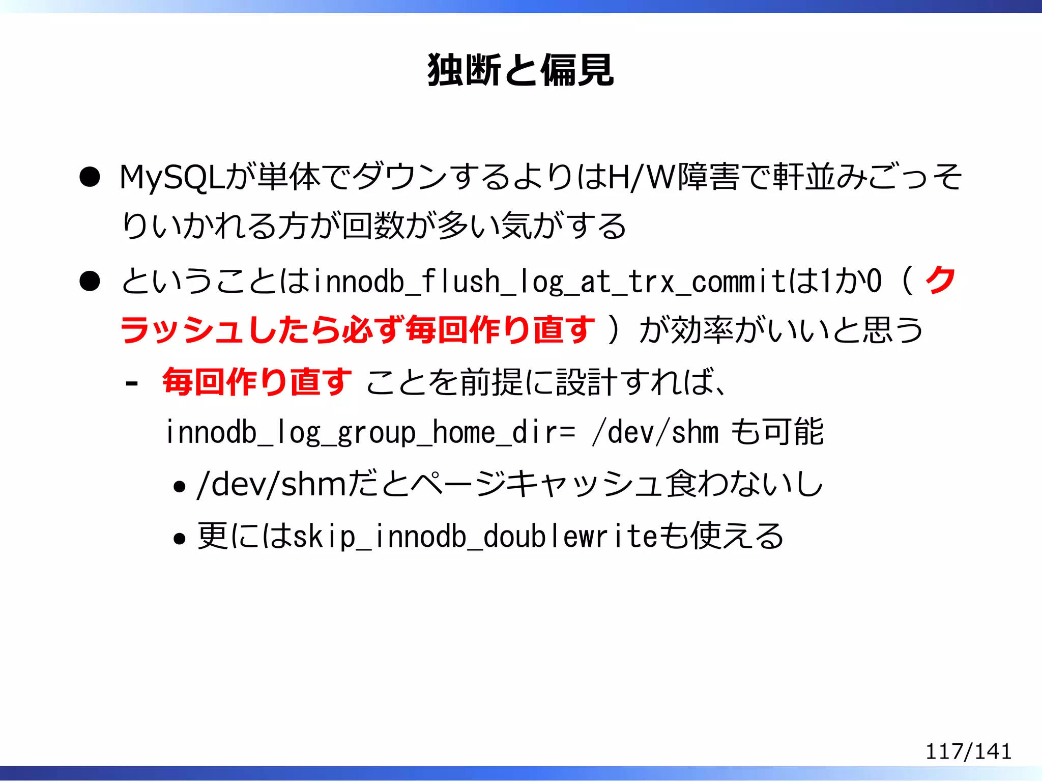 独断と偏⾒
MySQLが単体でダウンするよりはH/W障害で軒並みごっそ
りいかれる⽅が回数が多い気がする
ということはinnodb_flush_log_at_trx_commitは1か0（ ク
ラッシュしたら必ず毎回作り直す ）が効率がいいと思う
毎回作り直す ことを前提に設計すれば、
innodb_log_group_home_dir= /dev/shm も可能
/dev/shmだとページキャッシュ⾷わないし
更にはskip_innodb_doublewriteも使える
-
117/141
 