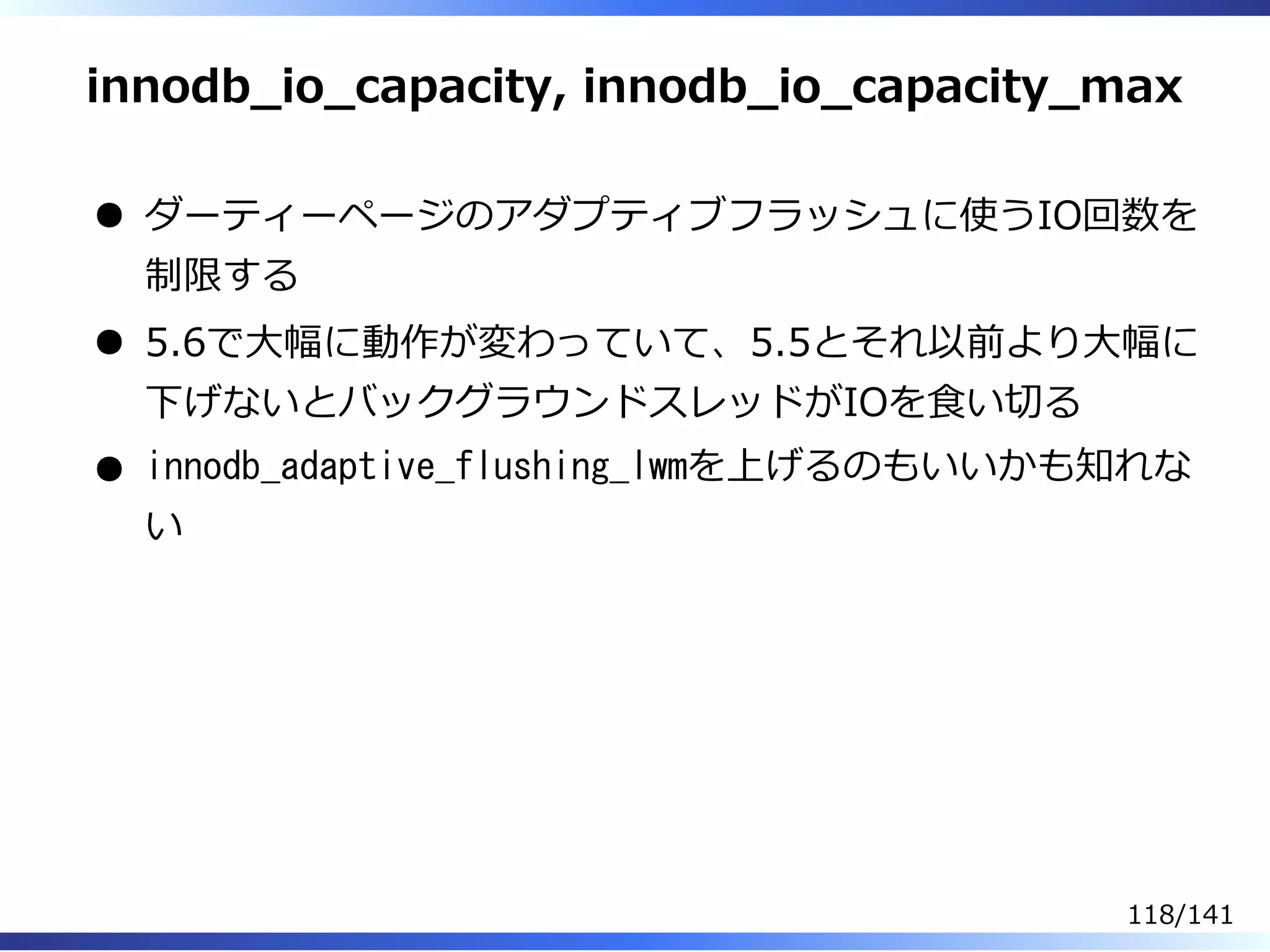 innodb̲io̲capacity, innodb̲io̲capacity̲max
ダーティーページのアダプティブフラッシュに使うIO回数を
制限する
5.6で⼤幅に動作が変わっていて、5.5とそれ以前より⼤幅に
下げないとバックグラウンドスレッドがIOを⾷い切る
innodb_adaptive_flushing_lwmを上げるのもいいかも知れな
い
118/141
 