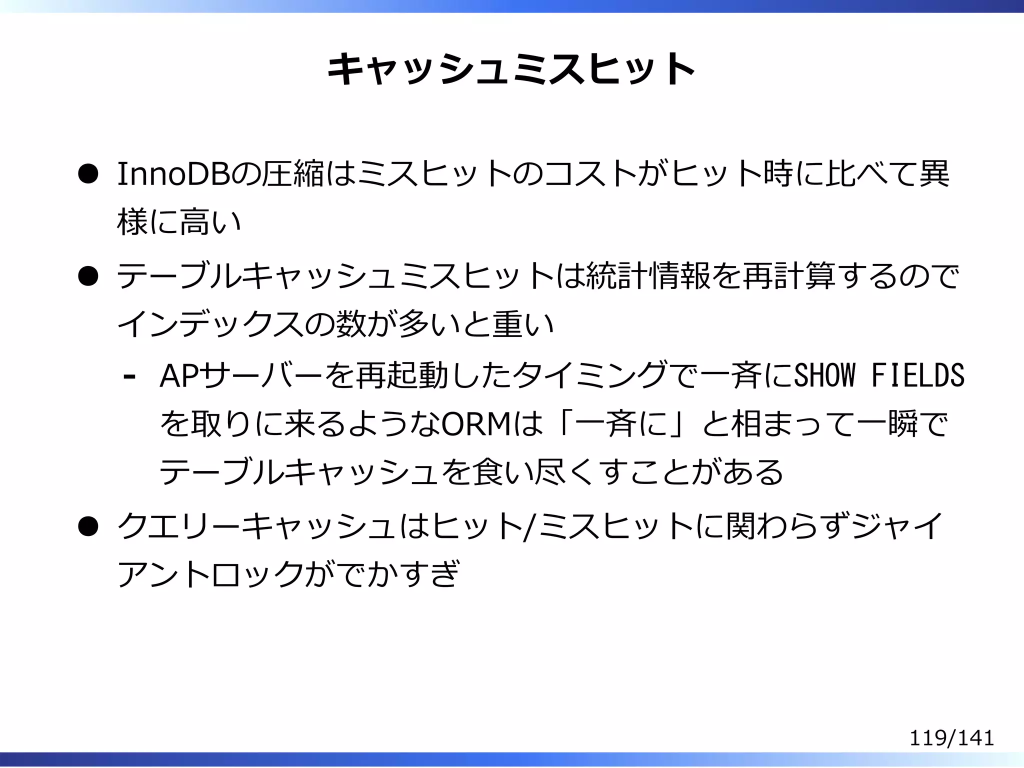 キャッシュミスヒット
InnoDBの圧縮はミスヒットのコストがヒット時に⽐べて異
様に⾼い
テーブルキャッシュミスヒットは統計情報を再計算するので
インデックスの数が多いと重い
APサーバーを再起動したタイミングで⼀⻫にSHOW FIELDS
を取りに来るようなORMは「⼀⻫に」と相まって⼀瞬で
テーブルキャッシュを⾷い尽くすことがある
-
クエリーキャッシュはヒット/ミスヒットに関わらずジャイ
アントロックがでかすぎ
119/141
 
