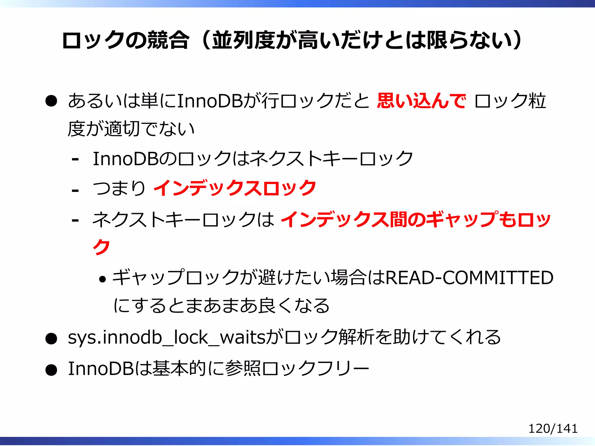 ロックの競合（並列度が⾼いだけとは限らない）
あるいは単にInnoDBが⾏ロックだと 思い込んで ロック粒
度が適切でない
InnoDBのロックはネクストキーロック-
つまり インデックスロック-
ネクストキーロックは インデックス間のギャップもロッ
ク
ギャップロックが避けたい場合はREAD-COMMITTED
にするとまあまあ良くなる
-
sys.innodb̲lock̲waitsがロック解析を助けてくれる
InnoDBは基本的に参照ロックフリー
120/141
 
