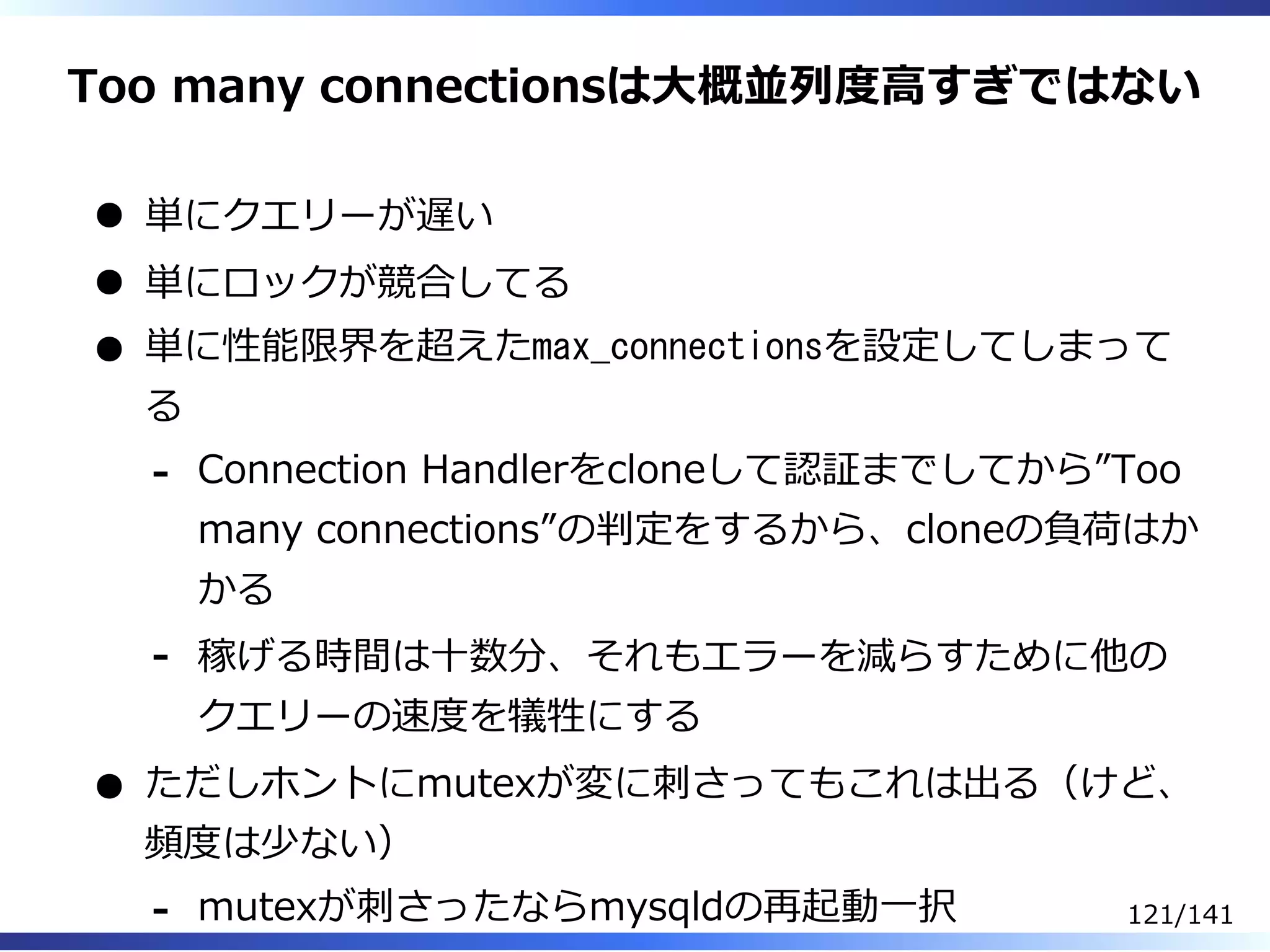 Too many connectionsは⼤概並列度⾼すぎではない
単にクエリーが遅い
単にロックが競合してる
単に性能限界を超えたmax_connectionsを設定してしまって
る
Connection Handlerをcloneして認証までしてから”Too
many connections”の判定をするから、cloneの負荷はか
かる
-
稼げる時間は⼗数分、それもエラーを減らすために他の
クエリーの速度を犠牲にする
-
ただしホントにmutexが変に刺さってもこれは出る（けど、
頻度は少ない）
mutexが刺さったならmysqldの再起動⼀択- 121/141
 