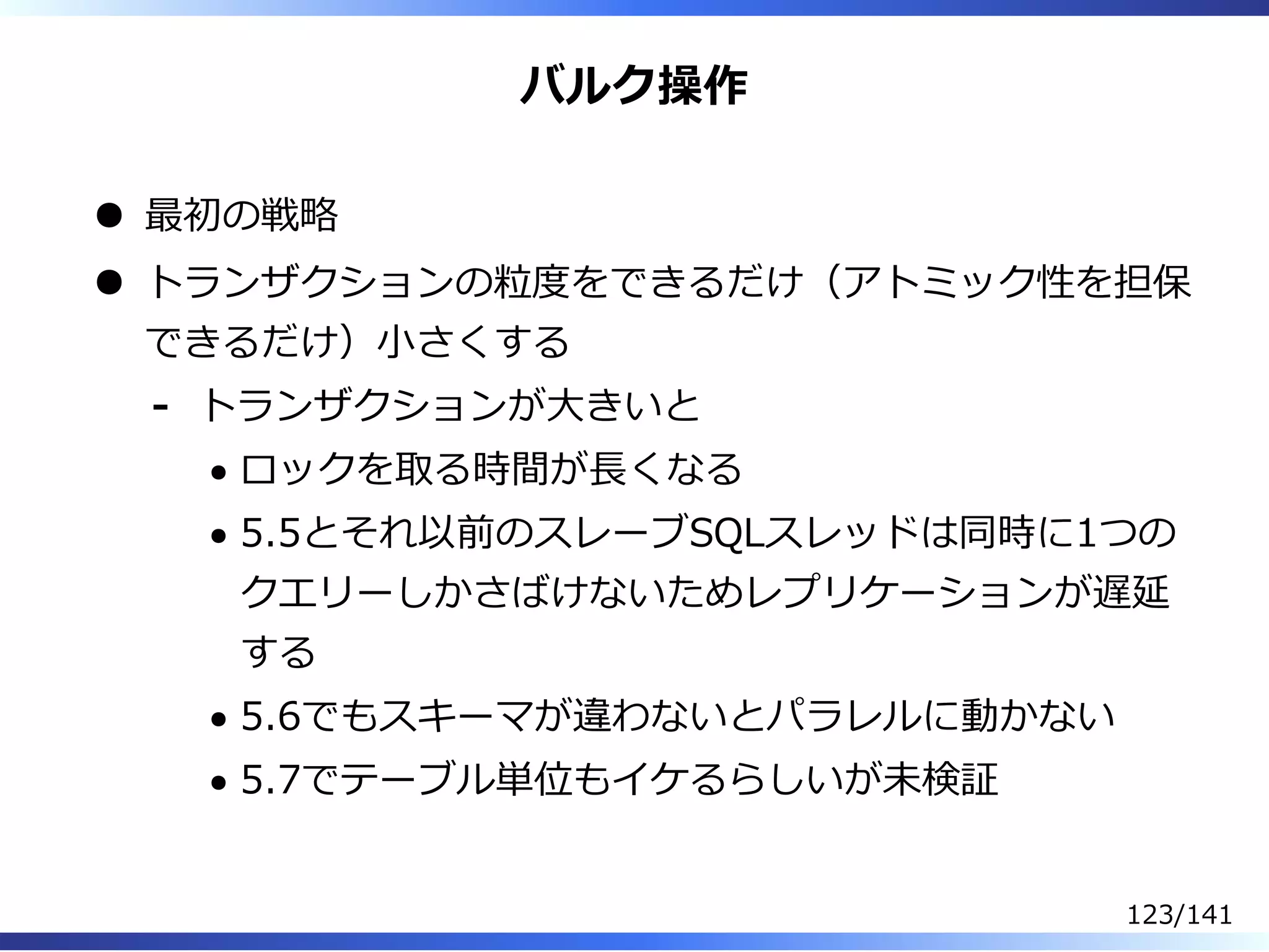 バルク操作
最初の戦略
トランザクションの粒度をできるだけ（アトミック性を担保
できるだけ）⼩さくする
トランザクションが⼤きいと
ロックを取る時間が⻑くなる
5.5とそれ以前のスレーブSQLスレッドは同時に1つの
クエリーしかさばけないためレプリケーションが遅延
する
5.6でもスキーマが違わないとパラレルに動かない
5.7でテーブル単位もイケるらしいが未検証
-
123/141
 