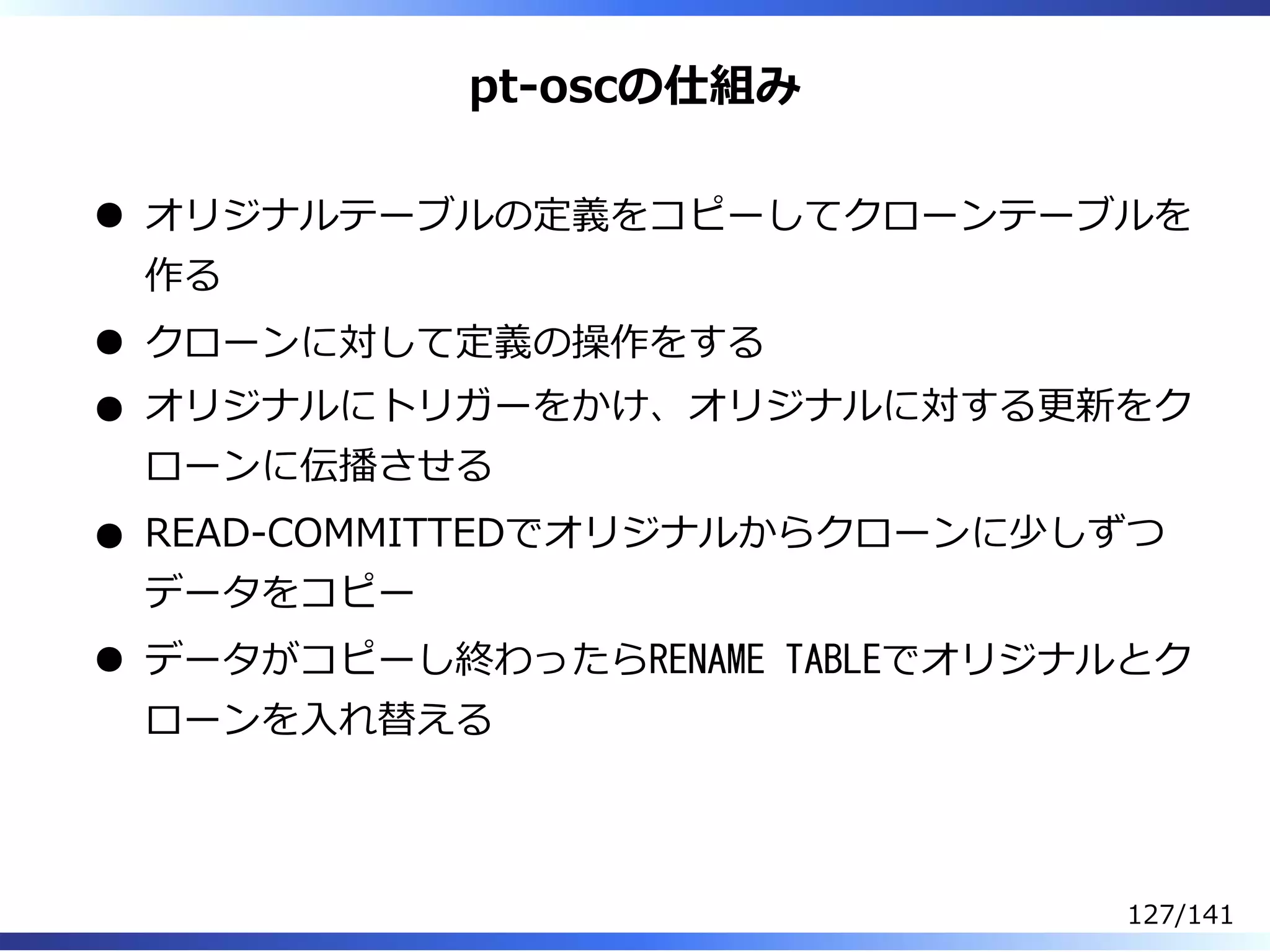 pt-oscの仕組み
オリジナルテーブルの定義をコピーしてクローンテーブルを
作る
クローンに対して定義の操作をする
オリジナルにトリガーをかけ、オリジナルに対する更新をク
ローンに伝播させる
READ-COMMITTEDでオリジナルからクローンに少しずつ
データをコピー
データがコピーし終わったらRENAME TABLEでオリジナルとク
ローンを⼊れ替える
127/141
 