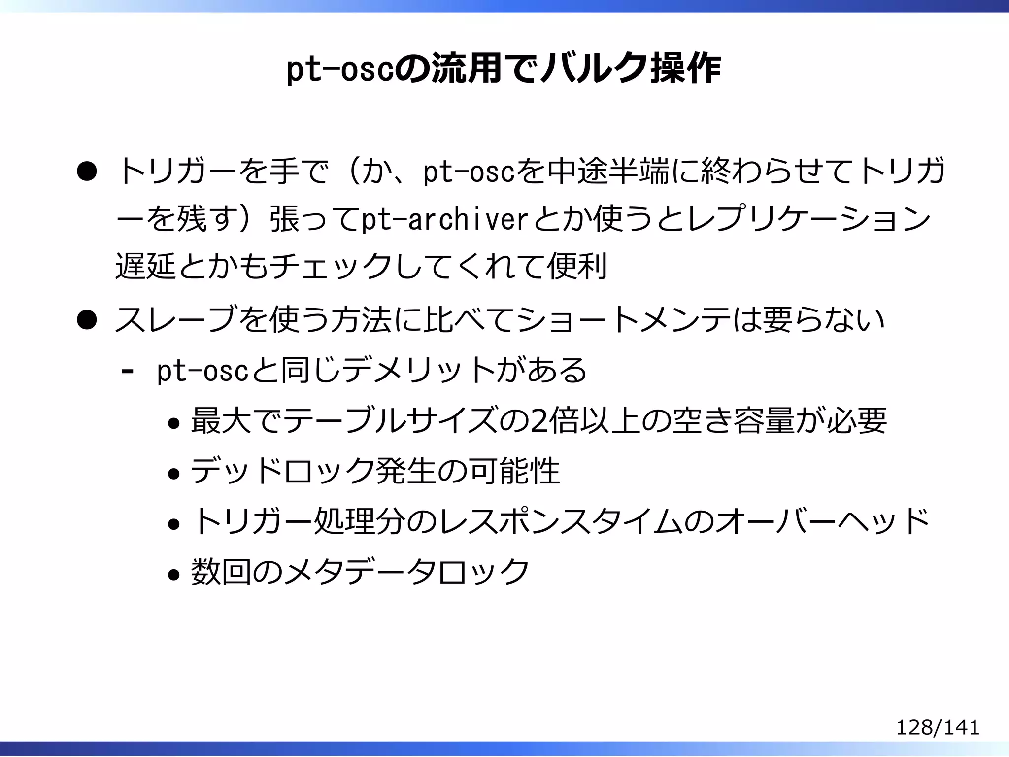 pt-oscの流⽤でバルク操作
トリガーを⼿で（か、pt-oscを中途半端に終わらせてトリガ
ーを残す）張ってpt-archiverとか使うとレプリケーション
遅延とかもチェックしてくれて便利
スレーブを使う⽅法に⽐べてショートメンテは要らない
pt-oscと同じデメリットがある
最⼤でテーブルサイズの2倍以上の空き容量が必要
デッドロック発⽣の可能性
トリガー処理分のレスポンスタイムのオーバーヘッド
数回のメタデータロック
-
128/141
 