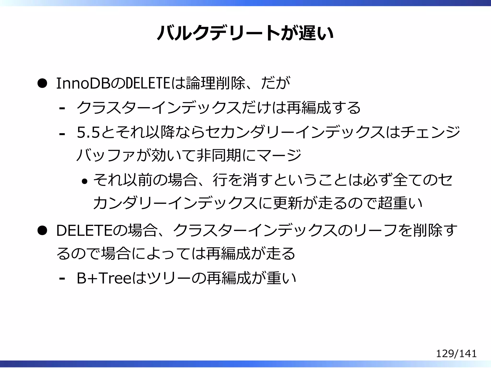 バルクデリートが遅い
InnoDBのDELETEは論理削除、だが
クラスターインデックスだけは再編成する-
5.5とそれ以降ならセカンダリーインデックスはチェンジ
バッファが効いて非同期にマージ
それ以前の場合、⾏を消すということは必ず全てのセ
カンダリーインデックスに更新が⾛るので超重い
-
DELETEの場合、クラスターインデックスのリーフを削除す
るので場合によっては再編成が⾛る
B+Treeはツリーの再編成が重い-
129/141
 