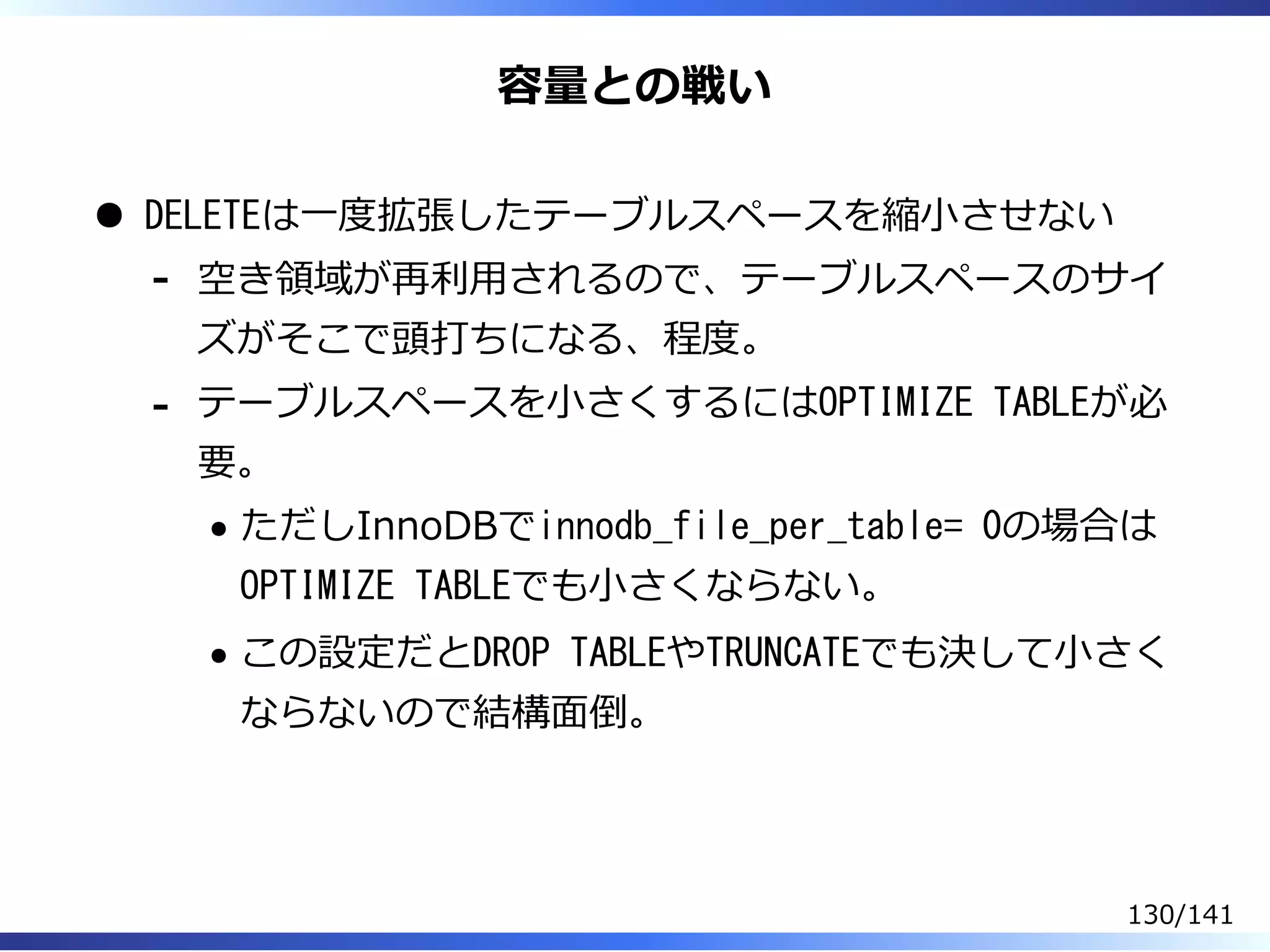容量との戦い
DELETEは⼀度拡張したテーブルスペースを縮⼩させない
空き領域が再利⽤されるので、テーブルスペースのサイ
ズがそこで頭打ちになる、程度。
-
テーブルスペースを⼩さくするにはOPTIMIZE TABLEが必
要。
ただしInnoDBでinnodb_file_per_table= 0の場合は
OPTIMIZE TABLEでも⼩さくならない。
この設定だとDROP TABLEやTRUNCATEでも決して⼩さく
ならないので結構⾯倒。
-
130/141
 