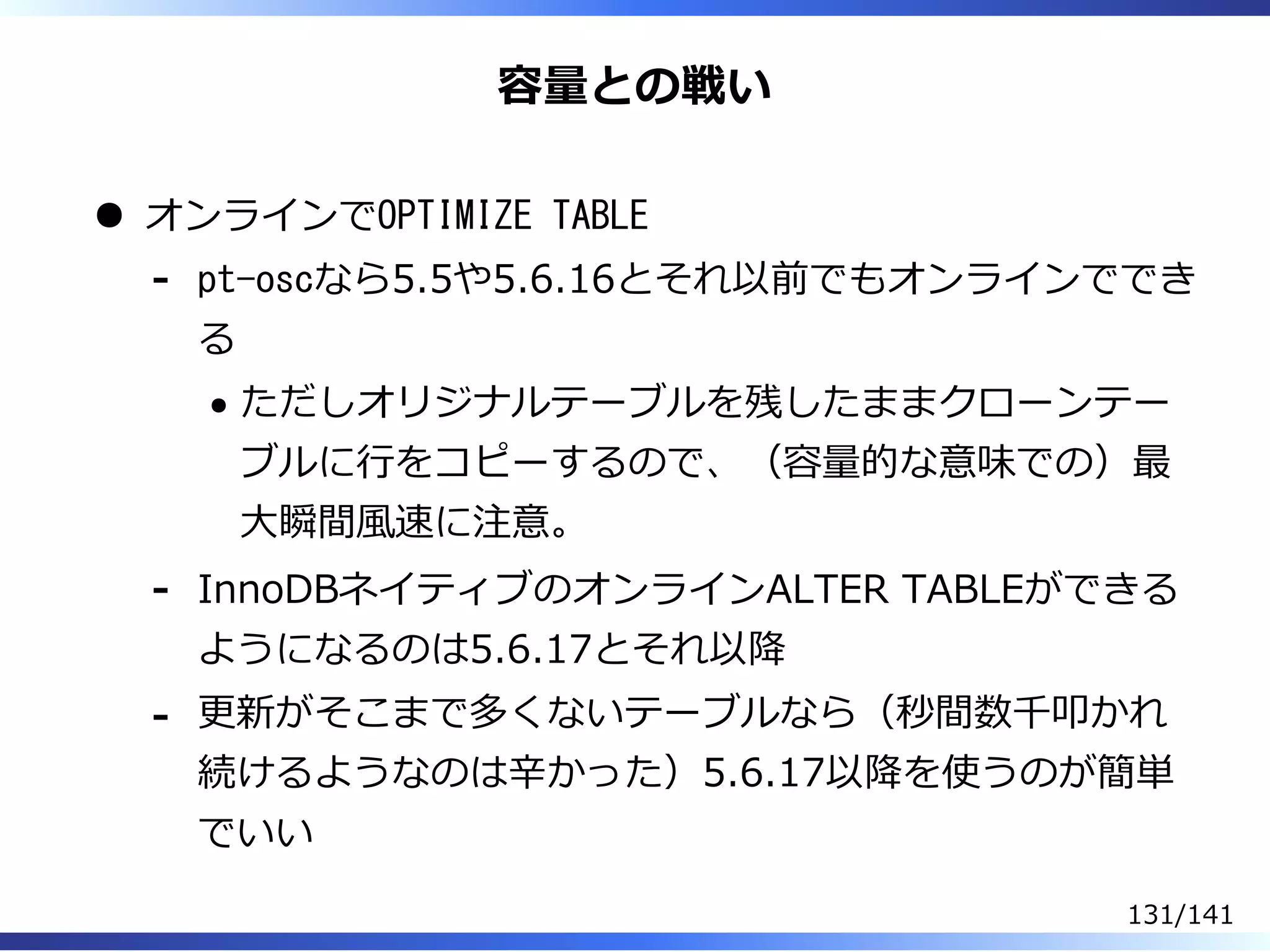 容量との戦い
オンラインでOPTIMIZE TABLE
pt-oscなら5.5や5.6.16とそれ以前でもオンラインででき
る
ただしオリジナルテーブルを残したままクローンテー
ブルに⾏をコピーするので、（容量的な意味での）最
⼤瞬間風速に注意。
-
InnoDBネイティブのオンラインALTER TABLEができる
ようになるのは5.6.17とそれ以降
-
更新がそこまで多くないテーブルなら（秒間数千叩かれ
続けるようなのは⾟かった）5.6.17以降を使うのが簡単
でいい
-
131/141
 