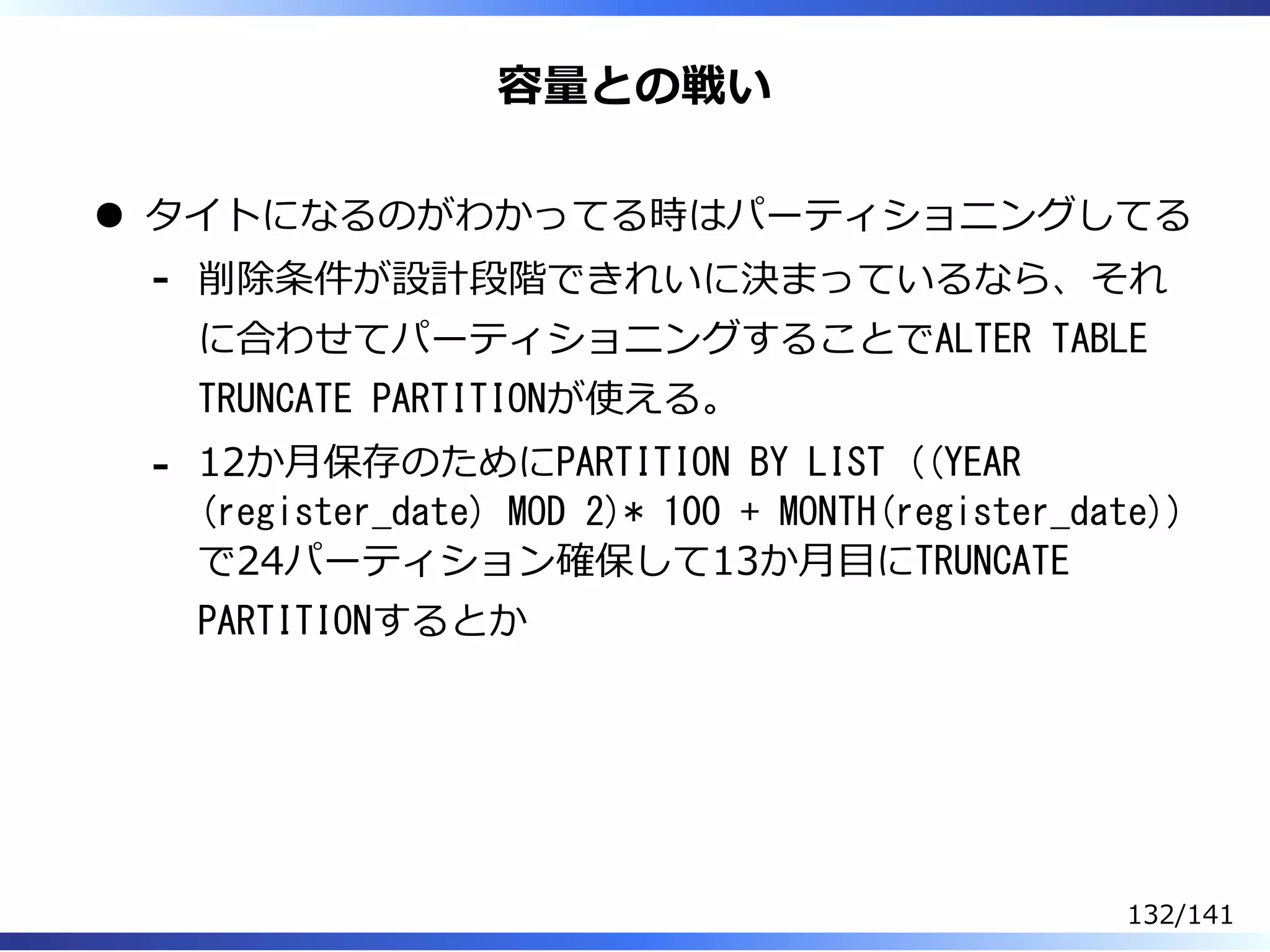 容量との戦い
タイトになるのがわかってる時はパーティショニングしてる
削除条件が設計段階できれいに決まっているなら、それ
に合わせてパーティショニングすることでALTER TABLE
TRUNCATE PARTITIONが使える。
-
12か⽉保存のためにPARTITION BY LIST ((YEAR
(register_date) MOD 2)* 100 + MONTH(register_date))
で24パーティション確保して13か⽉目にTRUNCATE
PARTITIONするとか
-
132/141
 
