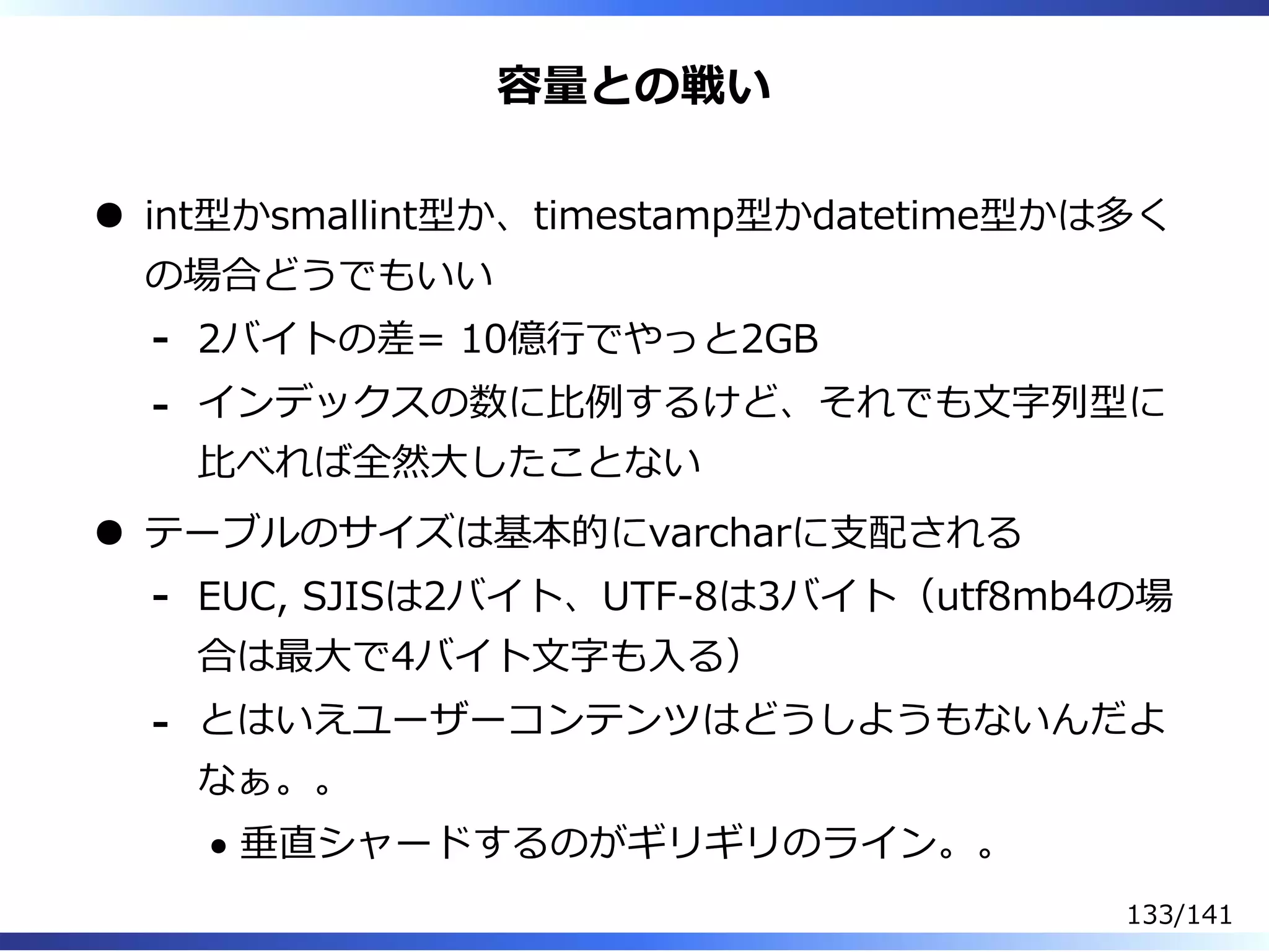 容量との戦い
int型かsmallint型か、timestamp型かdatetime型かは多く
の場合どうでもいい
2バイトの差= 10億⾏でやっと2GB-
インデックスの数に⽐例するけど、それでも⽂字列型に
⽐べれば全然⼤したことない
-
テーブルのサイズは基本的にvarcharに⽀配される
EUC, SJISは2バイト、UTF-8は3バイト（utf8mb4の場
合は最⼤で4バイト⽂字も⼊る）
-
とはいえユーザーコンテンツはどうしようもないんだよ
なぁ。。
垂直シャードするのがギリギリのライン。。
-
133/141
 
