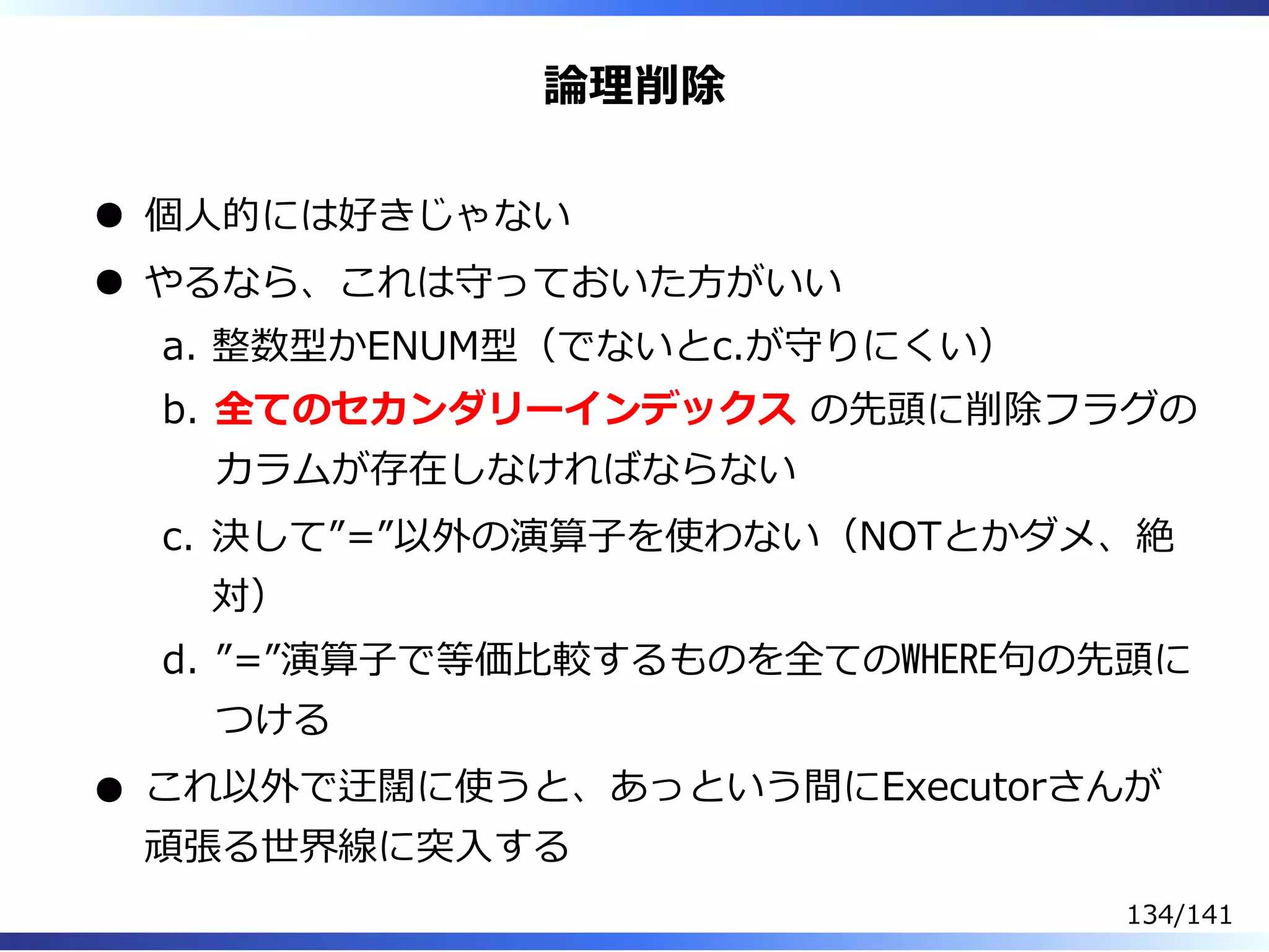 論理削除
個⼈的には好きじゃない
やるなら、これは守っておいた⽅がいい
整数型かENUM型（でないとc.が守りにくい）a.
全てのセカンダリーインデックス の先頭に削除フラグの
カラムが存在しなければならない
b.
決して”=”以外の演算⼦を使わない（NOTとかダメ、絶
対）
c.
”=”演算⼦で等価⽐較するものを全てのWHERE句の先頭に
つける
d.
これ以外で迂闊に使うと、あっという間にExecutorさんが
頑張る世界線に突⼊する
134/141
 