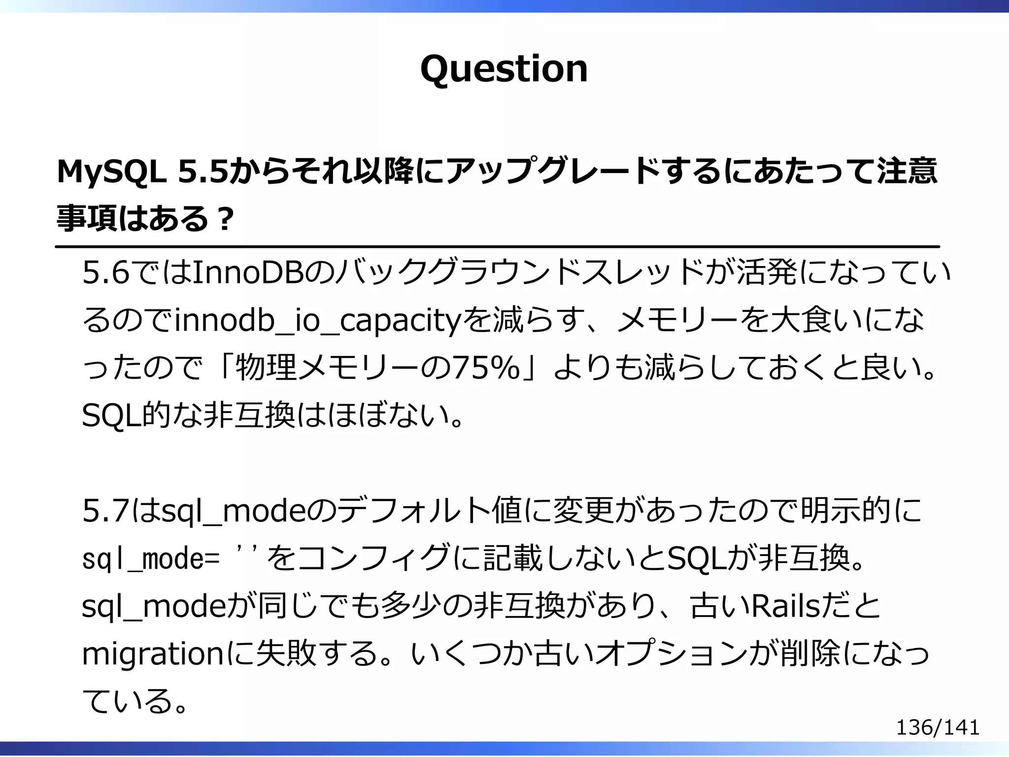 Question
MySQL 5.5からそれ以降にアップグレードするにあたって注意
事項はある︖
5.6ではInnoDBのバックグラウンドスレッドが活発になってい
るのでinnodb̲io̲capacityを減らす、メモリーを⼤⾷いにな
ったので「物理メモリーの75%」よりも減らしておくと良い。
SQL的な非互換はほぼない。
5.7はsql̲modeのデフォルト値に変更があったので明⽰的に
sql_mode= ''をコンフィグに記載しないとSQLが非互換。
sql̲modeが同じでも多少の非互換があり、古いRailsだと
migrationに失敗する。いくつか古いオプションが削除になっ
ている。
136/141
 