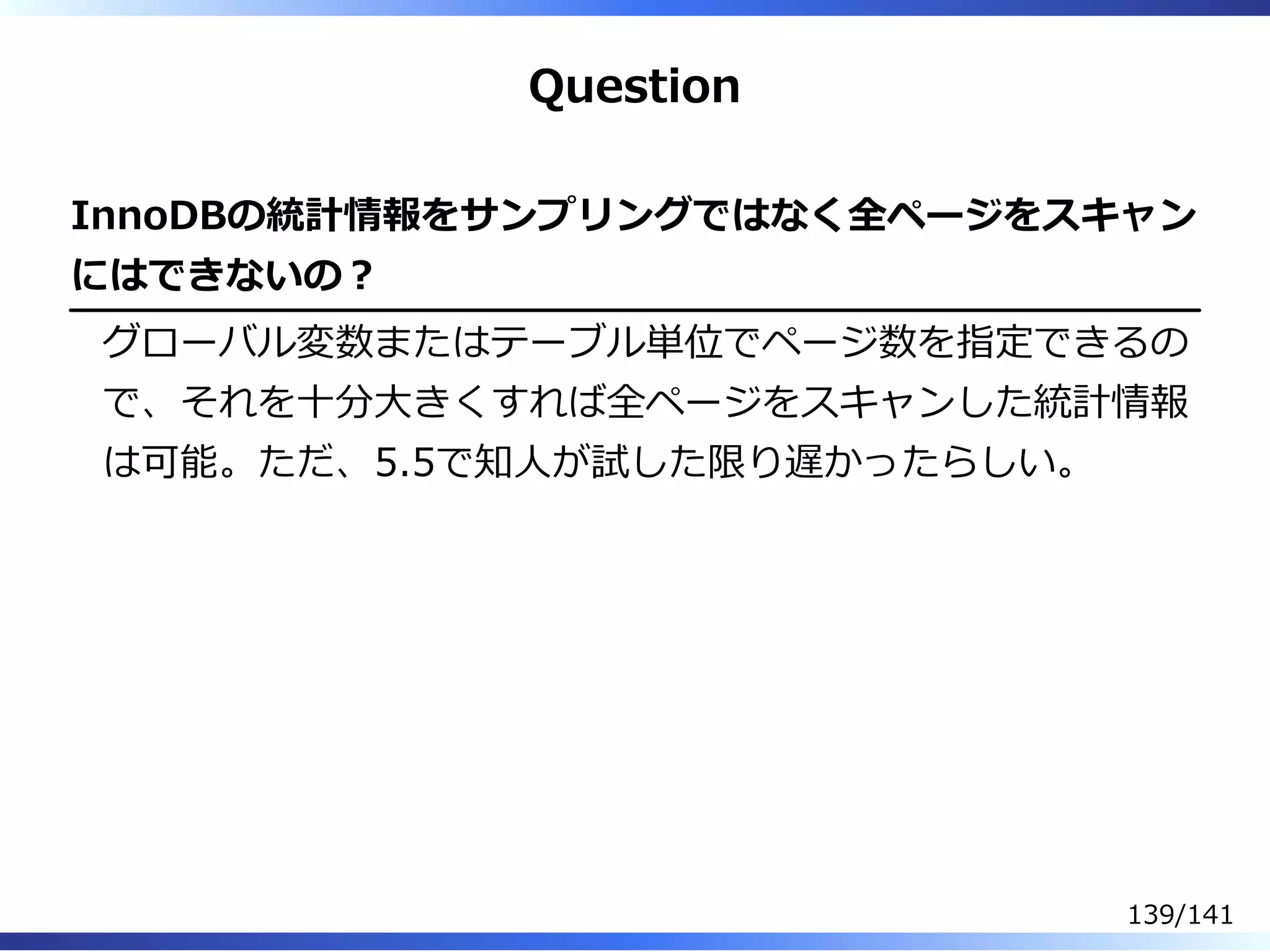 Question
InnoDBの統計情報をサンプリングではなく全ページをスキャン
にはできないの︖
グローバル変数またはテーブル単位でページ数を指定できるの
で、それを⼗分⼤きくすれば全ページをスキャンした統計情報
は可能。ただ、5.5で知⼈が試した限り遅かったらしい。
139/141
 