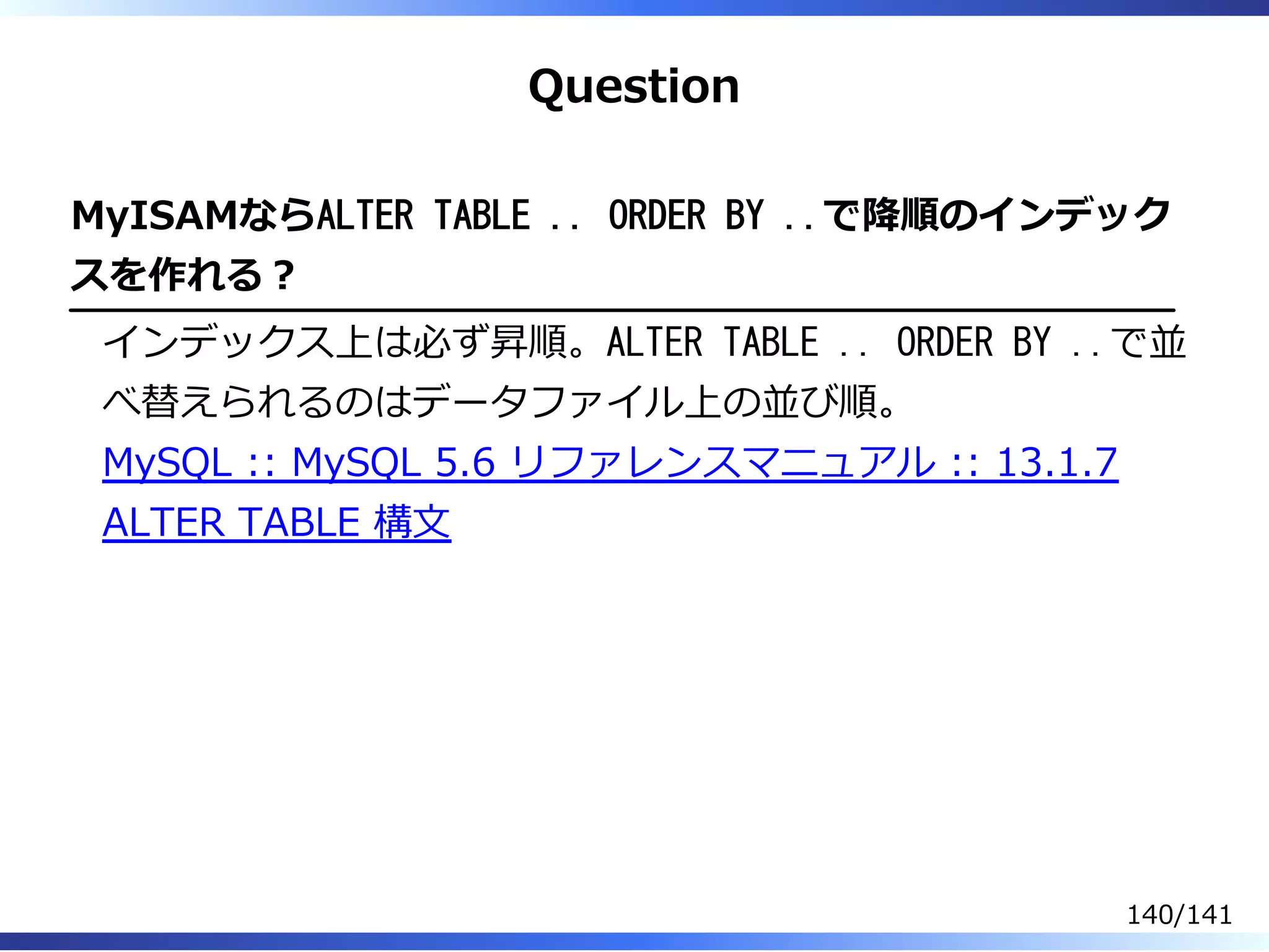 Question
MyISAMならALTER TABLE .. ORDER BY ..で降順のインデック
スを作れる︖
インデックス上は必ず昇順。ALTER TABLE .. ORDER BY ..で並
べ替えられるのはデータファイル上の並び順。
MySQL :: MySQL 5.6 リファレンスマニュアル :: 13.1.7
ALTER TABLE 構⽂
140/141
 