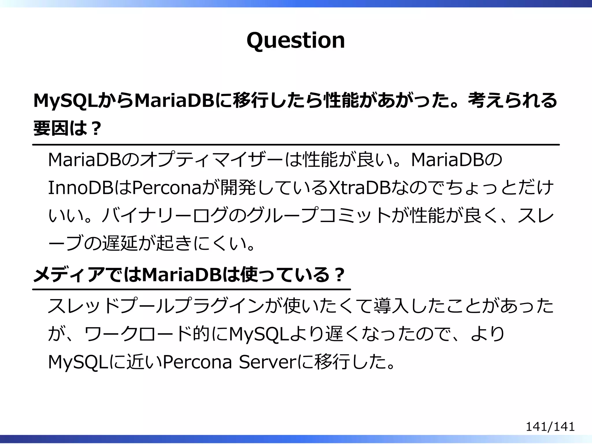 Question
MySQLからMariaDBに移⾏したら性能があがった。考えられる
要因は︖
MariaDBのオプティマイザーは性能が良い。MariaDBの
InnoDBはPerconaが開発しているXtraDBなのでちょっとだけ
いい。バイナリーログのグループコミットが性能が良く、スレ
ーブの遅延が起きにくい。
メディアではMariaDBは使っている︖
スレッドプールプラグインが使いたくて導⼊したことがあった
が、ワークロード的にMySQLより遅くなったので、より
MySQLに近いPercona Serverに移⾏した。
141/141
 