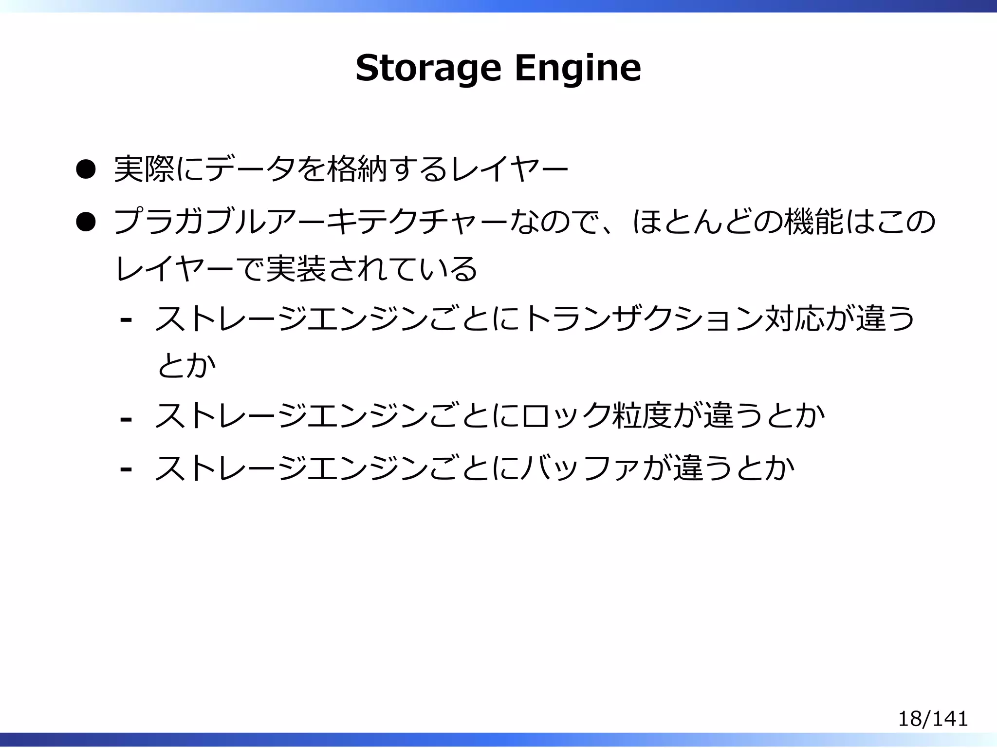 Storage Engine
実際にデータを格納するレイヤー
プラガブルアーキテクチャーなので、ほとんどの機能はこの
レイヤーで実装されている
ストレージエンジンごとにトランザクション対応が違う
とか
-
ストレージエンジンごとにロック粒度が違うとか-
ストレージエンジンごとにバッファが違うとか-
18/141
 