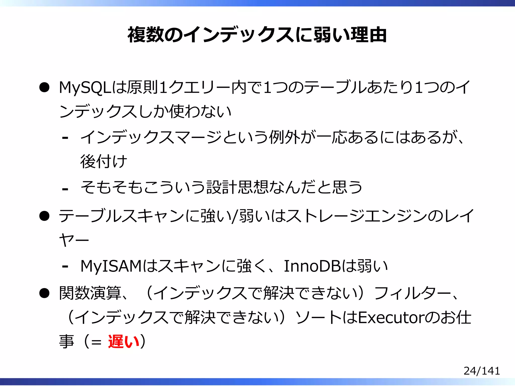 複数のインデックスに弱い理由
MySQLは原則1クエリー内で1つのテーブルあたり1つのイ
ンデックスしか使わない
インデックスマージという例外が⼀応あるにはあるが、
後付け
-
そもそもこういう設計思想なんだと思う-
テーブルスキャンに強い/弱いはストレージエンジンのレイ
ヤー
MyISAMはスキャンに強く、InnoDBは弱い-
関数演算、（インデックスで解決できない）フィルター、
（インデックスで解決できない）ソートはExecutorのお仕
事（= 遅い）
24/141
 