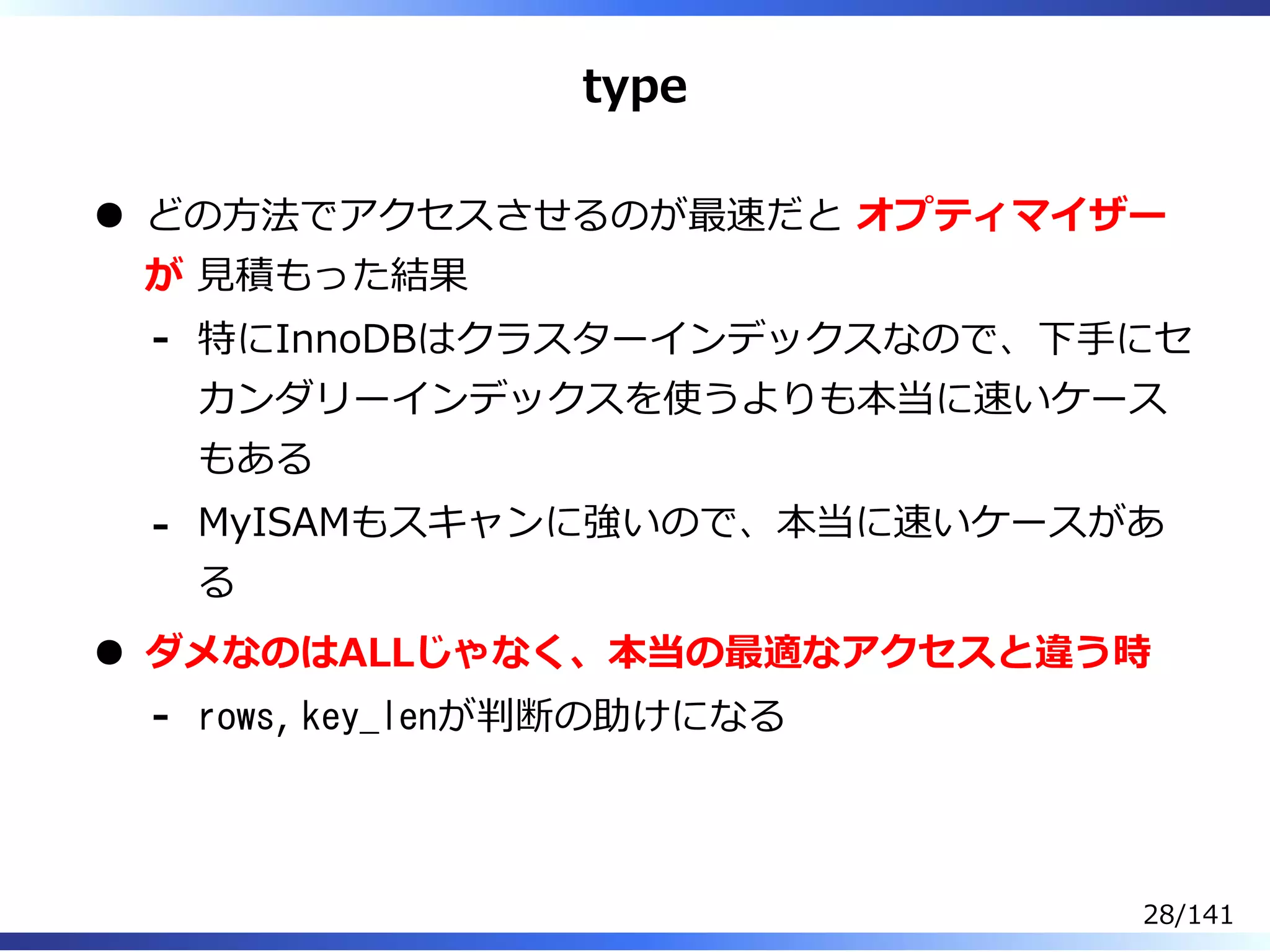type
どの⽅法でアクセスさせるのが最速だと オプティマイザー
が ⾒積もった結果
特にInnoDBはクラスターインデックスなので、下⼿にセ
カンダリーインデックスを使うよりも本当に速いケース
もある
-
MyISAMもスキャンに強いので、本当に速いケースがあ
る
-
ダメなのはALLじゃなく、本当の最適なアクセスと違う時
rows, key_lenが判断の助けになる-
28/141
 