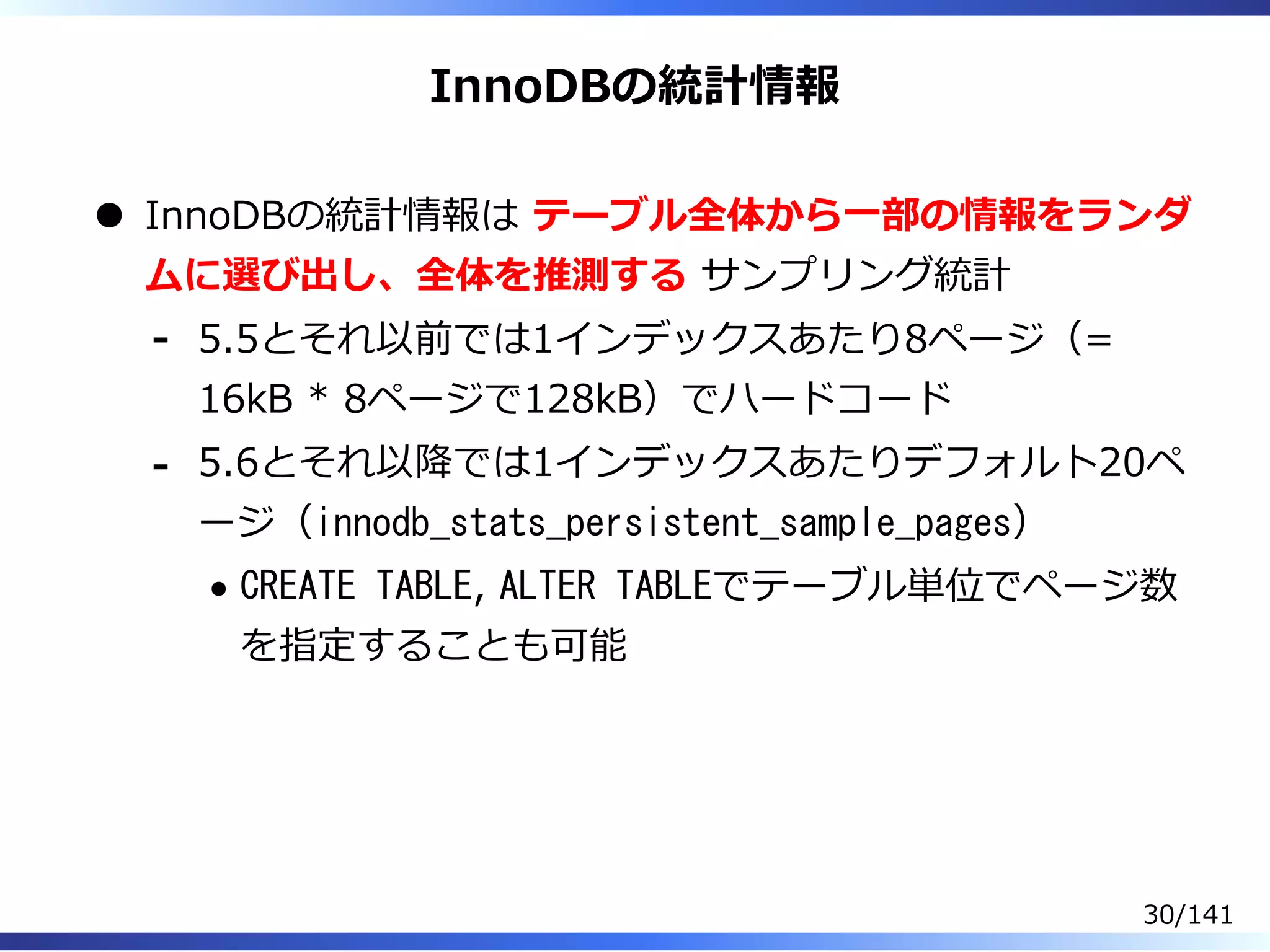 InnoDBの統計情報
InnoDBの統計情報は テーブル全体から⼀部の情報をランダ
ムに選び出し、全体を推測する サンプリング統計
5.5とそれ以前では1インデックスあたり8ページ（=
16kB * 8ページで128kB）でハードコード
-
5.6とそれ以降では1インデックスあたりデフォルト20ペ
ージ（innodb_stats_persistent_sample_pages）
CREATE TABLE, ALTER TABLEでテーブル単位でページ数
を指定することも可能
-
30/141
 