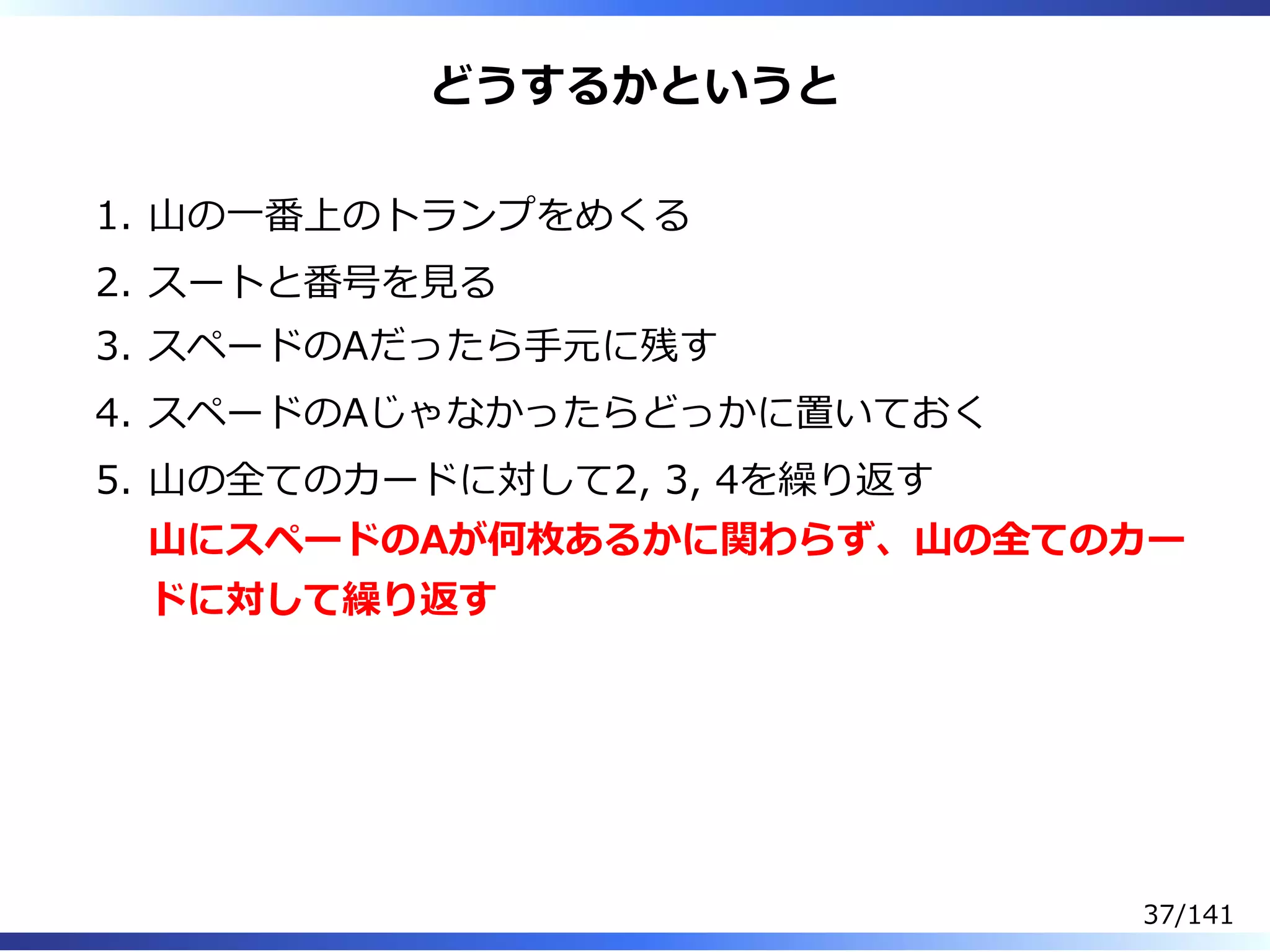 どうするかというと
⼭の⼀番上のトランプをめくる1.
スートと番号を⾒る2.
スペードのAだったら⼿元に残す3.
スペードのAじゃなかったらどっかに置いておく4.
⼭の全てのカードに対して2, 3, 4を繰り返す
⼭にスペードのAが何枚あるかに関わらず、⼭の全てのカー
ドに対して繰り返す
5.
37/141
 