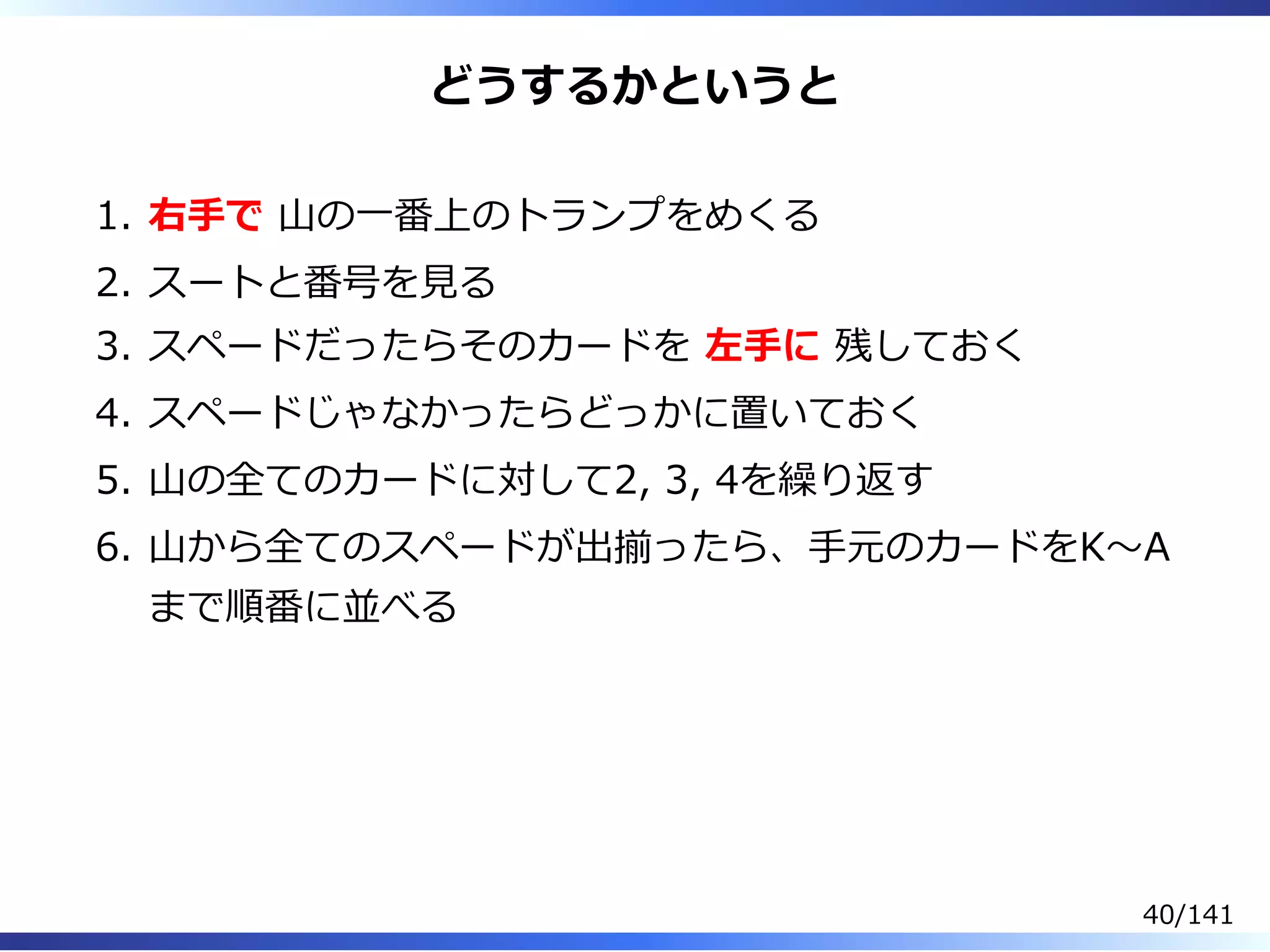 どうするかというと
右⼿で ⼭の⼀番上のトランプをめくる1.
スートと番号を⾒る2.
スペードだったらそのカードを 左⼿に 残しておく3.
スペードじゃなかったらどっかに置いておく4.
⼭の全てのカードに対して2, 3, 4を繰り返す5.
⼭から全てのスペードが出揃ったら、⼿元のカードをK〜A
まで順番に並べる
6.
40/141
 