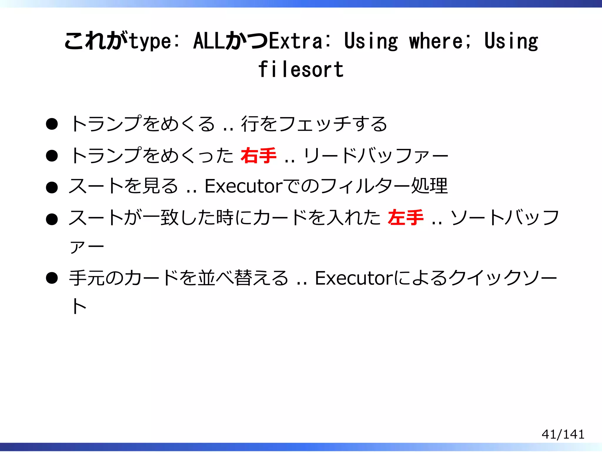 これがtype: ALLかつExtra: Using where; Using
filesort
トランプをめくる .. ⾏をフェッチする
トランプをめくった 右⼿ .. リードバッファー
スートを⾒る .. Executorでのフィルター処理
スートが⼀致した時にカードを⼊れた 左⼿ .. ソートバッフ
ァー
⼿元のカードを並べ替える .. Executorによるクイックソー
ト
41/141
 