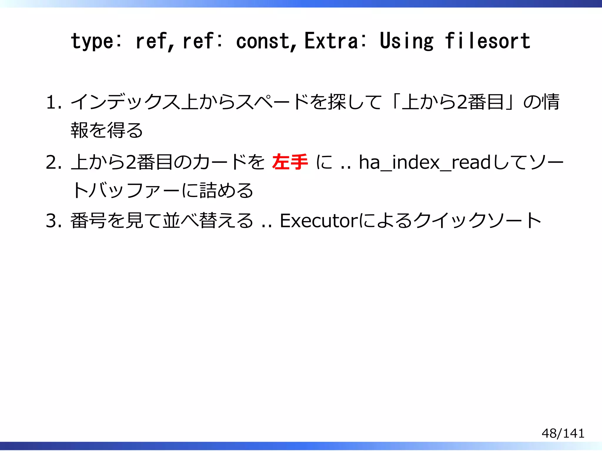 type: ref, ref: const, Extra: Using filesort
インデックス上からスペードを探して「上から2番目」の情
報を得る
1.
上から2番目のカードを 左⼿ に .. ha̲index̲readしてソー
トバッファーに詰める
2.
番号を⾒て並べ替える .. Executorによるクイックソート3.
48/141
 
